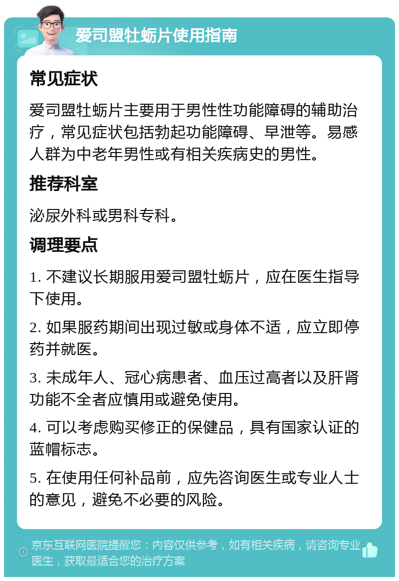 爱司盟牡蛎片使用指南 常见症状 爱司盟牡蛎片主要用于男性性功能障碍的辅助治疗，常见症状包括勃起功能障碍、早泄等。易感人群为中老年男性或有相关疾病史的男性。 推荐科室 泌尿外科或男科专科。 调理要点 1. 不建议长期服用爱司盟牡蛎片，应在医生指导下使用。 2. 如果服药期间出现过敏或身体不适，应立即停药并就医。 3. 未成年人、冠心病患者、血压过高者以及肝肾功能不全者应慎用或避免使用。 4. 可以考虑购买修正的保健品，具有国家认证的蓝帽标志。 5. 在使用任何补品前，应先咨询医生或专业人士的意见，避免不必要的风险。