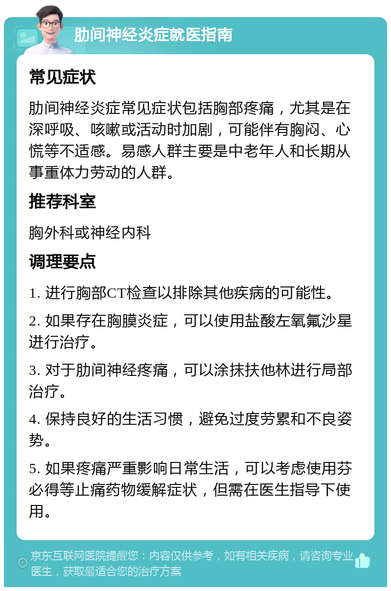 肋间神经炎症就医指南 常见症状 肋间神经炎症常见症状包括胸部疼痛，尤其是在深呼吸、咳嗽或活动时加剧，可能伴有胸闷、心慌等不适感。易感人群主要是中老年人和长期从事重体力劳动的人群。 推荐科室 胸外科或神经内科 调理要点 1. 进行胸部CT检查以排除其他疾病的可能性。 2. 如果存在胸膜炎症，可以使用盐酸左氧氟沙星进行治疗。 3. 对于肋间神经疼痛，可以涂抹扶他林进行局部治疗。 4. 保持良好的生活习惯，避免过度劳累和不良姿势。 5. 如果疼痛严重影响日常生活，可以考虑使用芬必得等止痛药物缓解症状，但需在医生指导下使用。