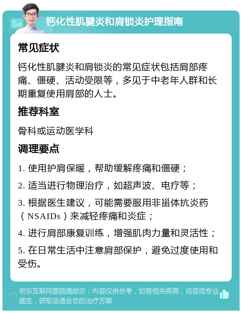 钙化性肌腱炎和肩锁炎护理指南 常见症状 钙化性肌腱炎和肩锁炎的常见症状包括肩部疼痛、僵硬、活动受限等，多见于中老年人群和长期重复使用肩部的人士。 推荐科室 骨科或运动医学科 调理要点 1. 使用护肩保暖，帮助缓解疼痛和僵硬； 2. 适当进行物理治疗，如超声波、电疗等； 3. 根据医生建议，可能需要服用非甾体抗炎药（NSAIDs）来减轻疼痛和炎症； 4. 进行肩部康复训练，增强肌肉力量和灵活性； 5. 在日常生活中注意肩部保护，避免过度使用和受伤。