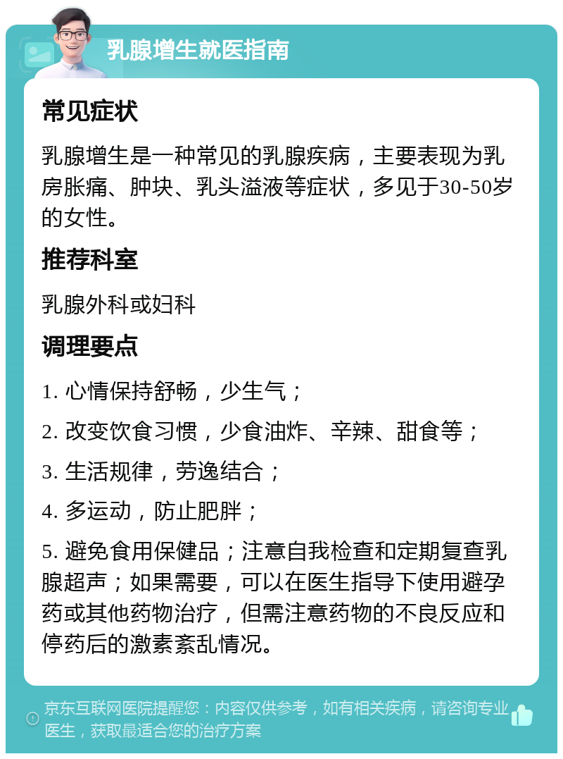 乳腺增生就医指南 常见症状 乳腺增生是一种常见的乳腺疾病，主要表现为乳房胀痛、肿块、乳头溢液等症状，多见于30-50岁的女性。 推荐科室 乳腺外科或妇科 调理要点 1. 心情保持舒畅，少生气； 2. 改变饮食习惯，少食油炸、辛辣、甜食等； 3. 生活规律，劳逸结合； 4. 多运动，防止肥胖； 5. 避免食用保健品；注意自我检查和定期复查乳腺超声；如果需要，可以在医生指导下使用避孕药或其他药物治疗，但需注意药物的不良反应和停药后的激素紊乱情况。