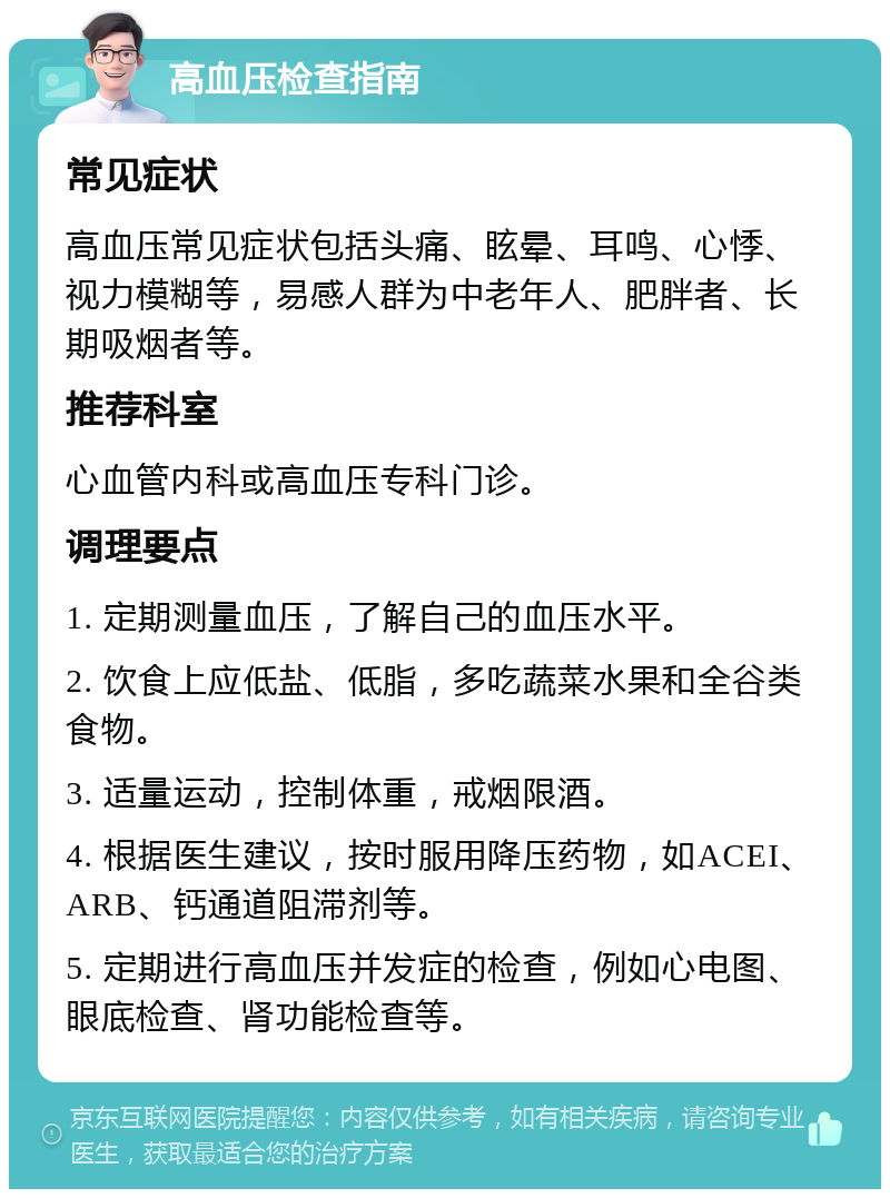 高血压检查指南 常见症状 高血压常见症状包括头痛、眩晕、耳鸣、心悸、视力模糊等，易感人群为中老年人、肥胖者、长期吸烟者等。 推荐科室 心血管内科或高血压专科门诊。 调理要点 1. 定期测量血压，了解自己的血压水平。 2. 饮食上应低盐、低脂，多吃蔬菜水果和全谷类食物。 3. 适量运动，控制体重，戒烟限酒。 4. 根据医生建议，按时服用降压药物，如ACEI、ARB、钙通道阻滞剂等。 5. 定期进行高血压并发症的检查，例如心电图、眼底检查、肾功能检查等。