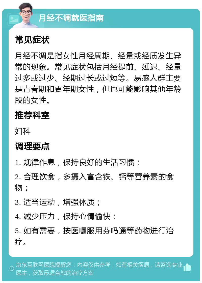 月经不调就医指南 常见症状 月经不调是指女性月经周期、经量或经质发生异常的现象。常见症状包括月经提前、延迟、经量过多或过少、经期过长或过短等。易感人群主要是青春期和更年期女性，但也可能影响其他年龄段的女性。 推荐科室 妇科 调理要点 1. 规律作息，保持良好的生活习惯； 2. 合理饮食，多摄入富含铁、钙等营养素的食物； 3. 适当运动，增强体质； 4. 减少压力，保持心情愉快； 5. 如有需要，按医嘱服用芬吗通等药物进行治疗。