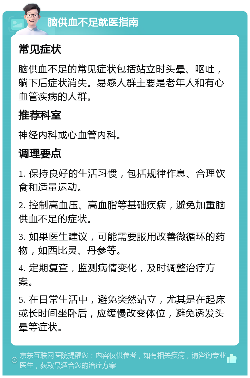 脑供血不足就医指南 常见症状 脑供血不足的常见症状包括站立时头晕、呕吐，躺下后症状消失。易感人群主要是老年人和有心血管疾病的人群。 推荐科室 神经内科或心血管内科。 调理要点 1. 保持良好的生活习惯，包括规律作息、合理饮食和适量运动。 2. 控制高血压、高血脂等基础疾病，避免加重脑供血不足的症状。 3. 如果医生建议，可能需要服用改善微循环的药物，如西比灵、丹参等。 4. 定期复查，监测病情变化，及时调整治疗方案。 5. 在日常生活中，避免突然站立，尤其是在起床或长时间坐卧后，应缓慢改变体位，避免诱发头晕等症状。