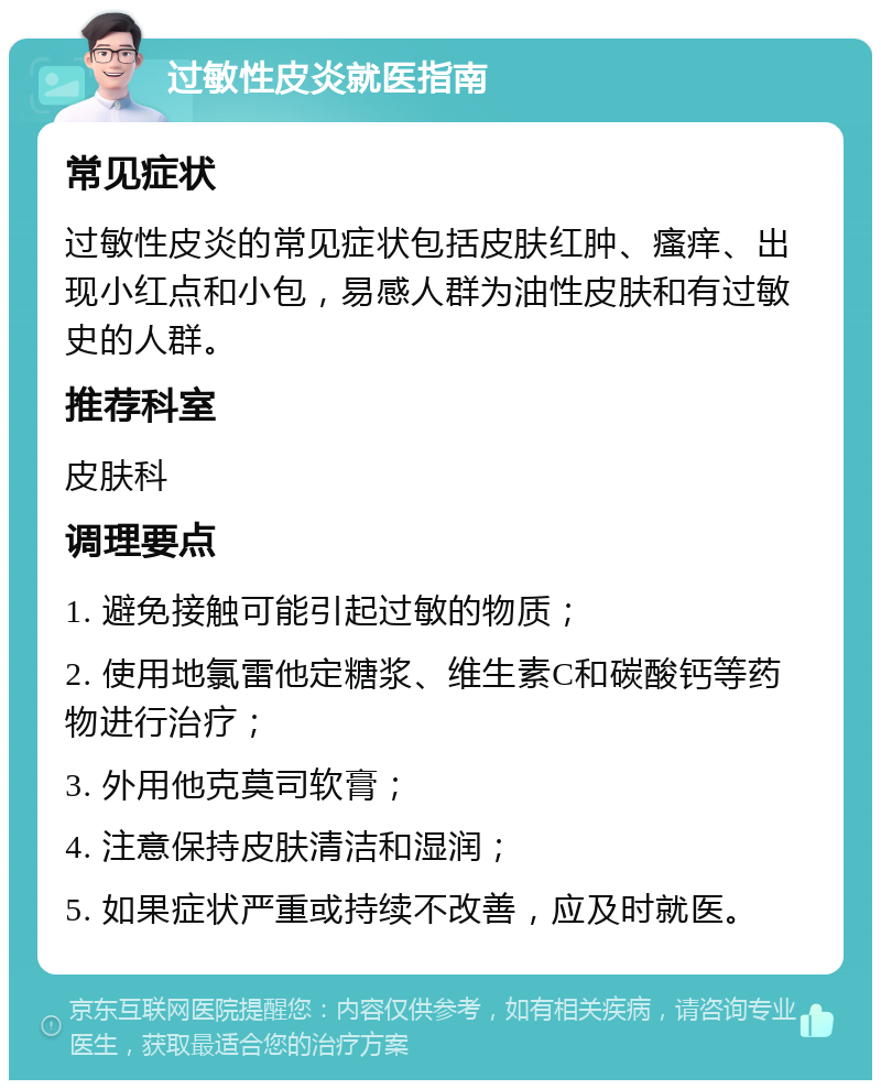 过敏性皮炎就医指南 常见症状 过敏性皮炎的常见症状包括皮肤红肿、瘙痒、出现小红点和小包，易感人群为油性皮肤和有过敏史的人群。 推荐科室 皮肤科 调理要点 1. 避免接触可能引起过敏的物质； 2. 使用地氯雷他定糖浆、维生素C和碳酸钙等药物进行治疗； 3. 外用他克莫司软膏； 4. 注意保持皮肤清洁和湿润； 5. 如果症状严重或持续不改善，应及时就医。