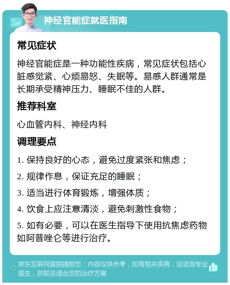 神经官能症就医指南 常见症状 神经官能症是一种功能性疾病，常见症状包括心脏感觉紧、心烦易怒、失眠等。易感人群通常是长期承受精神压力、睡眠不佳的人群。 推荐科室 心血管内科、神经内科 调理要点 1. 保持良好的心态，避免过度紧张和焦虑； 2. 规律作息，保证充足的睡眠； 3. 适当进行体育锻炼，增强体质； 4. 饮食上应注意清淡，避免刺激性食物； 5. 如有必要，可以在医生指导下使用抗焦虑药物如阿普唑仑等进行治疗。