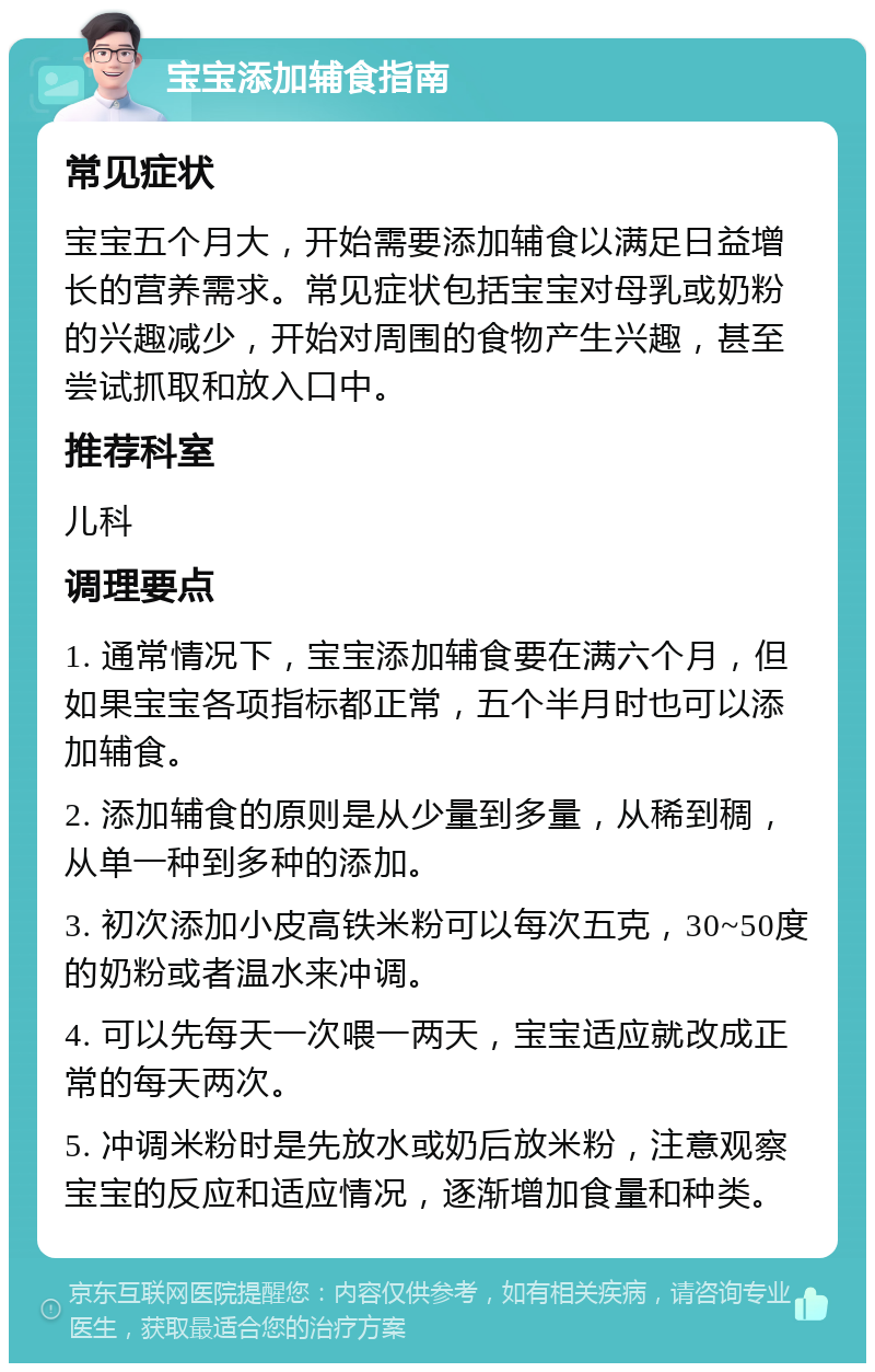 宝宝添加辅食指南 常见症状 宝宝五个月大，开始需要添加辅食以满足日益增长的营养需求。常见症状包括宝宝对母乳或奶粉的兴趣减少，开始对周围的食物产生兴趣，甚至尝试抓取和放入口中。 推荐科室 儿科 调理要点 1. 通常情况下，宝宝添加辅食要在满六个月，但如果宝宝各项指标都正常，五个半月时也可以添加辅食。 2. 添加辅食的原则是从少量到多量，从稀到稠，从单一种到多种的添加。 3. 初次添加小皮高铁米粉可以每次五克，30~50度的奶粉或者温水来冲调。 4. 可以先每天一次喂一两天，宝宝适应就改成正常的每天两次。 5. 冲调米粉时是先放水或奶后放米粉，注意观察宝宝的反应和适应情况，逐渐增加食量和种类。