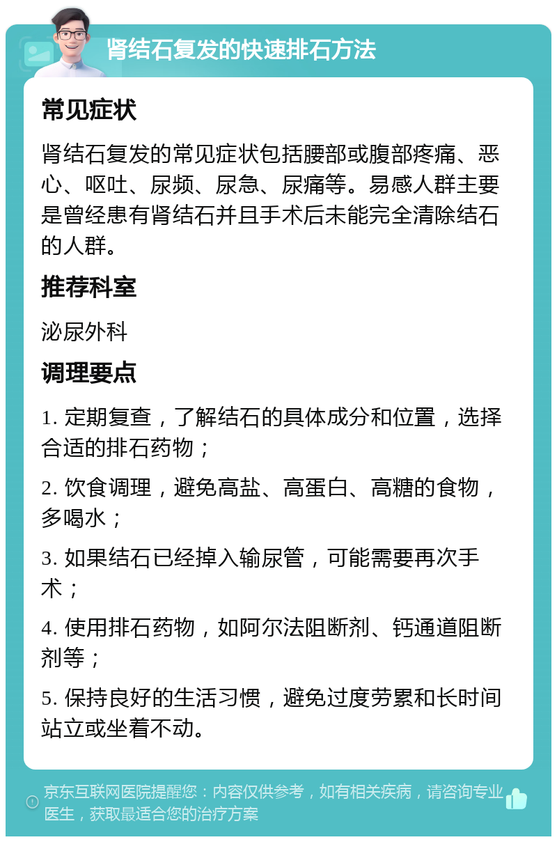 肾结石复发的快速排石方法 常见症状 肾结石复发的常见症状包括腰部或腹部疼痛、恶心、呕吐、尿频、尿急、尿痛等。易感人群主要是曾经患有肾结石并且手术后未能完全清除结石的人群。 推荐科室 泌尿外科 调理要点 1. 定期复查，了解结石的具体成分和位置，选择合适的排石药物； 2. 饮食调理，避免高盐、高蛋白、高糖的食物，多喝水； 3. 如果结石已经掉入输尿管，可能需要再次手术； 4. 使用排石药物，如阿尔法阻断剂、钙通道阻断剂等； 5. 保持良好的生活习惯，避免过度劳累和长时间站立或坐着不动。