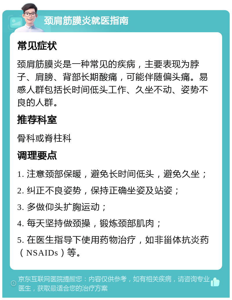 颈肩筋膜炎就医指南 常见症状 颈肩筋膜炎是一种常见的疾病，主要表现为脖子、肩膀、背部长期酸痛，可能伴随偏头痛。易感人群包括长时间低头工作、久坐不动、姿势不良的人群。 推荐科室 骨科或脊柱科 调理要点 1. 注意颈部保暖，避免长时间低头，避免久坐； 2. 纠正不良姿势，保持正确坐姿及站姿； 3. 多做仰头扩胸运动； 4. 每天坚持做颈操，锻炼颈部肌肉； 5. 在医生指导下使用药物治疗，如非甾体抗炎药（NSAIDs）等。