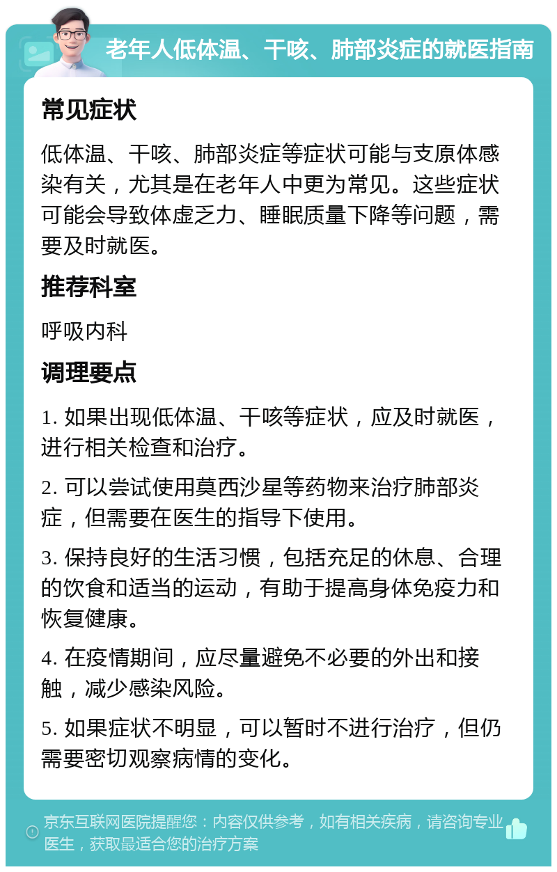 老年人低体温、干咳、肺部炎症的就医指南 常见症状 低体温、干咳、肺部炎症等症状可能与支原体感染有关，尤其是在老年人中更为常见。这些症状可能会导致体虚乏力、睡眠质量下降等问题，需要及时就医。 推荐科室 呼吸内科 调理要点 1. 如果出现低体温、干咳等症状，应及时就医，进行相关检查和治疗。 2. 可以尝试使用莫西沙星等药物来治疗肺部炎症，但需要在医生的指导下使用。 3. 保持良好的生活习惯，包括充足的休息、合理的饮食和适当的运动，有助于提高身体免疫力和恢复健康。 4. 在疫情期间，应尽量避免不必要的外出和接触，减少感染风险。 5. 如果症状不明显，可以暂时不进行治疗，但仍需要密切观察病情的变化。