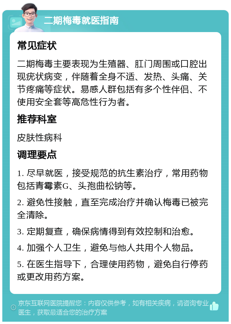 二期梅毒就医指南 常见症状 二期梅毒主要表现为生殖器、肛门周围或口腔出现疣状病变，伴随着全身不适、发热、头痛、关节疼痛等症状。易感人群包括有多个性伴侣、不使用安全套等高危性行为者。 推荐科室 皮肤性病科 调理要点 1. 尽早就医，接受规范的抗生素治疗，常用药物包括青霉素G、头孢曲松钠等。 2. 避免性接触，直至完成治疗并确认梅毒已被完全清除。 3. 定期复查，确保病情得到有效控制和治愈。 4. 加强个人卫生，避免与他人共用个人物品。 5. 在医生指导下，合理使用药物，避免自行停药或更改用药方案。