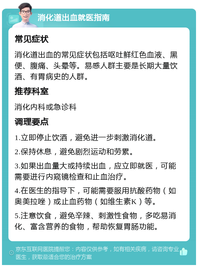 消化道出血就医指南 常见症状 消化道出血的常见症状包括呕吐鲜红色血液、黑便、腹痛、头晕等。易感人群主要是长期大量饮酒、有胃病史的人群。 推荐科室 消化内科或急诊科 调理要点 1.立即停止饮酒，避免进一步刺激消化道。 2.保持休息，避免剧烈运动和劳累。 3.如果出血量大或持续出血，应立即就医，可能需要进行内窥镜检查和止血治疗。 4.在医生的指导下，可能需要服用抗酸药物（如奥美拉唑）或止血药物（如维生素K）等。 5.注意饮食，避免辛辣、刺激性食物，多吃易消化、富含营养的食物，帮助恢复胃肠功能。