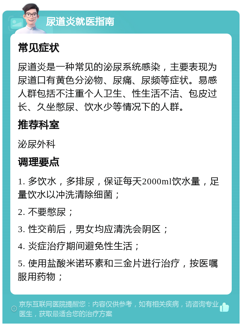 尿道炎就医指南 常见症状 尿道炎是一种常见的泌尿系统感染，主要表现为尿道口有黄色分泌物、尿痛、尿频等症状。易感人群包括不注重个人卫生、性生活不洁、包皮过长、久坐憋尿、饮水少等情况下的人群。 推荐科室 泌尿外科 调理要点 1. 多饮水，多排尿，保证每天2000ml饮水量，足量饮水以冲洗清除细菌； 2. 不要憋尿； 3. 性交前后，男女均应清洗会阴区； 4. 炎症治疗期间避免性生活； 5. 使用盐酸米诺环素和三金片进行治疗，按医嘱服用药物；