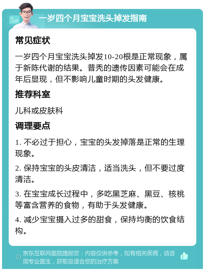 一岁四个月宝宝洗头掉发指南 常见症状 一岁四个月宝宝洗头掉发10-20根是正常现象，属于新陈代谢的结果。普秃的遗传因素可能会在成年后显现，但不影响儿童时期的头发健康。 推荐科室 儿科或皮肤科 调理要点 1. 不必过于担心，宝宝的头发掉落是正常的生理现象。 2. 保持宝宝的头皮清洁，适当洗头，但不要过度清洁。 3. 在宝宝成长过程中，多吃黑芝麻、黑豆、核桃等富含营养的食物，有助于头发健康。 4. 减少宝宝摄入过多的甜食，保持均衡的饮食结构。