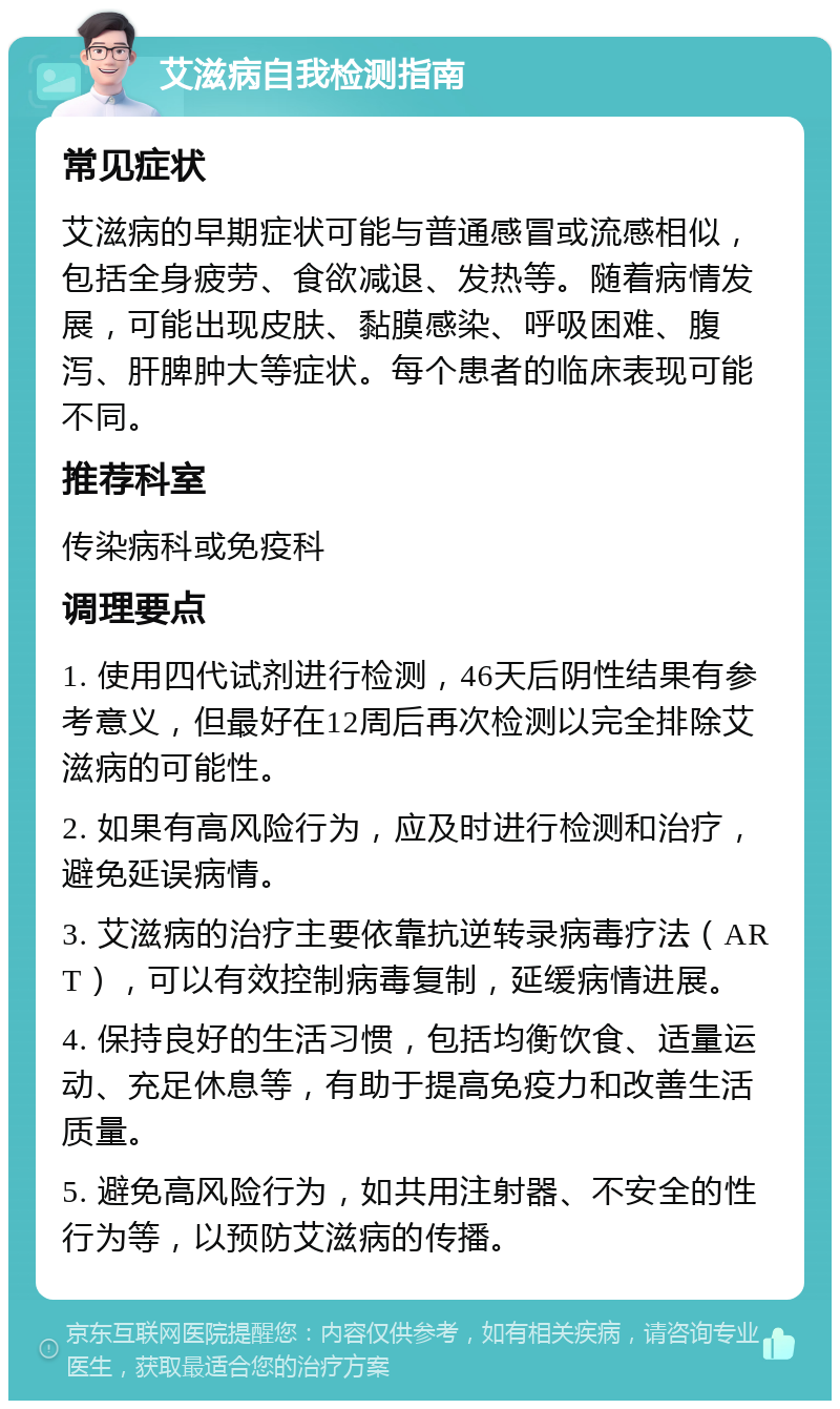 艾滋病自我检测指南 常见症状 艾滋病的早期症状可能与普通感冒或流感相似，包括全身疲劳、食欲减退、发热等。随着病情发展，可能出现皮肤、黏膜感染、呼吸困难、腹泻、肝脾肿大等症状。每个患者的临床表现可能不同。 推荐科室 传染病科或免疫科 调理要点 1. 使用四代试剂进行检测，46天后阴性结果有参考意义，但最好在12周后再次检测以完全排除艾滋病的可能性。 2. 如果有高风险行为，应及时进行检测和治疗，避免延误病情。 3. 艾滋病的治疗主要依靠抗逆转录病毒疗法（ART），可以有效控制病毒复制，延缓病情进展。 4. 保持良好的生活习惯，包括均衡饮食、适量运动、充足休息等，有助于提高免疫力和改善生活质量。 5. 避免高风险行为，如共用注射器、不安全的性行为等，以预防艾滋病的传播。