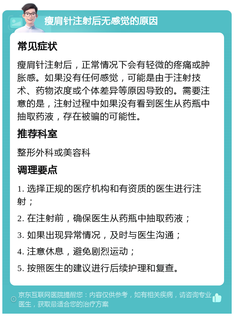 瘦肩针注射后无感觉的原因 常见症状 瘦肩针注射后，正常情况下会有轻微的疼痛或肿胀感。如果没有任何感觉，可能是由于注射技术、药物浓度或个体差异等原因导致的。需要注意的是，注射过程中如果没有看到医生从药瓶中抽取药液，存在被骗的可能性。 推荐科室 整形外科或美容科 调理要点 1. 选择正规的医疗机构和有资质的医生进行注射； 2. 在注射前，确保医生从药瓶中抽取药液； 3. 如果出现异常情况，及时与医生沟通； 4. 注意休息，避免剧烈运动； 5. 按照医生的建议进行后续护理和复查。