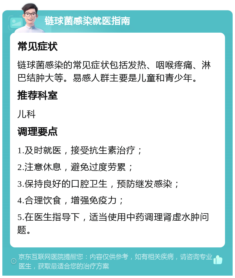 链球菌感染就医指南 常见症状 链球菌感染的常见症状包括发热、咽喉疼痛、淋巴结肿大等。易感人群主要是儿童和青少年。 推荐科室 儿科 调理要点 1.及时就医，接受抗生素治疗； 2.注意休息，避免过度劳累； 3.保持良好的口腔卫生，预防继发感染； 4.合理饮食，增强免疫力； 5.在医生指导下，适当使用中药调理肾虚水肿问题。