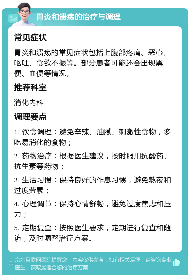 胃炎和溃疡的治疗与调理 常见症状 胃炎和溃疡的常见症状包括上腹部疼痛、恶心、呕吐、食欲不振等。部分患者可能还会出现黑便、血便等情况。 推荐科室 消化内科 调理要点 1. 饮食调理：避免辛辣、油腻、刺激性食物，多吃易消化的食物； 2. 药物治疗：根据医生建议，按时服用抗酸药、抗生素等药物； 3. 生活习惯：保持良好的作息习惯，避免熬夜和过度劳累； 4. 心理调节：保持心情舒畅，避免过度焦虑和压力； 5. 定期复查：按照医生要求，定期进行复查和随访，及时调整治疗方案。