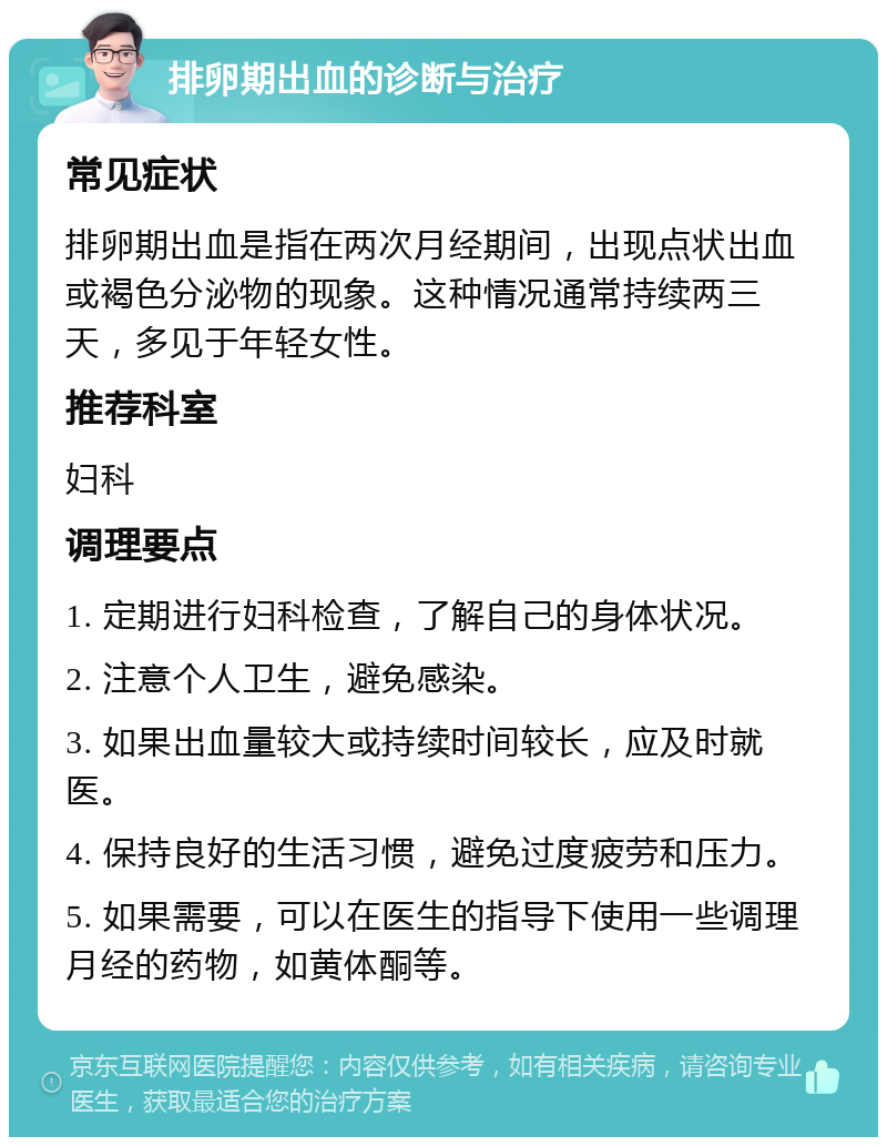 排卵期出血的诊断与治疗 常见症状 排卵期出血是指在两次月经期间，出现点状出血或褐色分泌物的现象。这种情况通常持续两三天，多见于年轻女性。 推荐科室 妇科 调理要点 1. 定期进行妇科检查，了解自己的身体状况。 2. 注意个人卫生，避免感染。 3. 如果出血量较大或持续时间较长，应及时就医。 4. 保持良好的生活习惯，避免过度疲劳和压力。 5. 如果需要，可以在医生的指导下使用一些调理月经的药物，如黄体酮等。