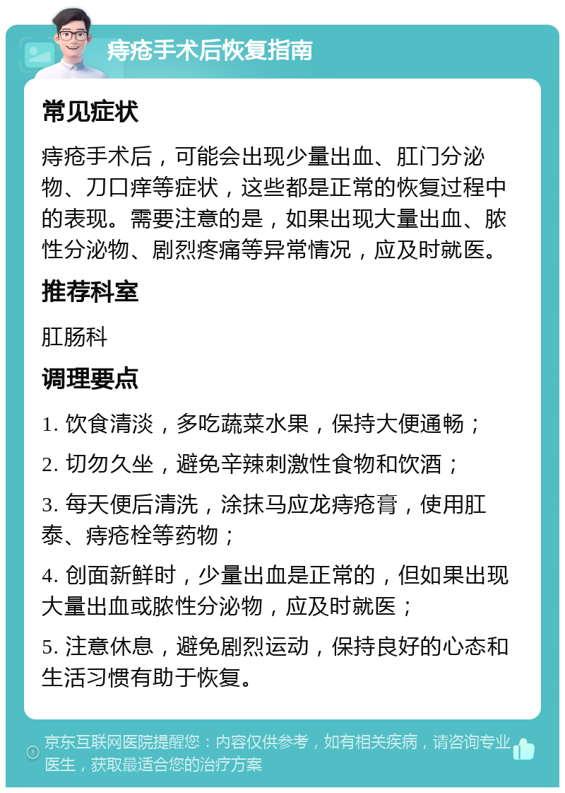 痔疮手术后恢复指南 常见症状 痔疮手术后，可能会出现少量出血、肛门分泌物、刀口痒等症状，这些都是正常的恢复过程中的表现。需要注意的是，如果出现大量出血、脓性分泌物、剧烈疼痛等异常情况，应及时就医。 推荐科室 肛肠科 调理要点 1. 饮食清淡，多吃蔬菜水果，保持大便通畅； 2. 切勿久坐，避免辛辣刺激性食物和饮酒； 3. 每天便后清洗，涂抹马应龙痔疮膏，使用肛泰、痔疮栓等药物； 4. 创面新鲜时，少量出血是正常的，但如果出现大量出血或脓性分泌物，应及时就医； 5. 注意休息，避免剧烈运动，保持良好的心态和生活习惯有助于恢复。