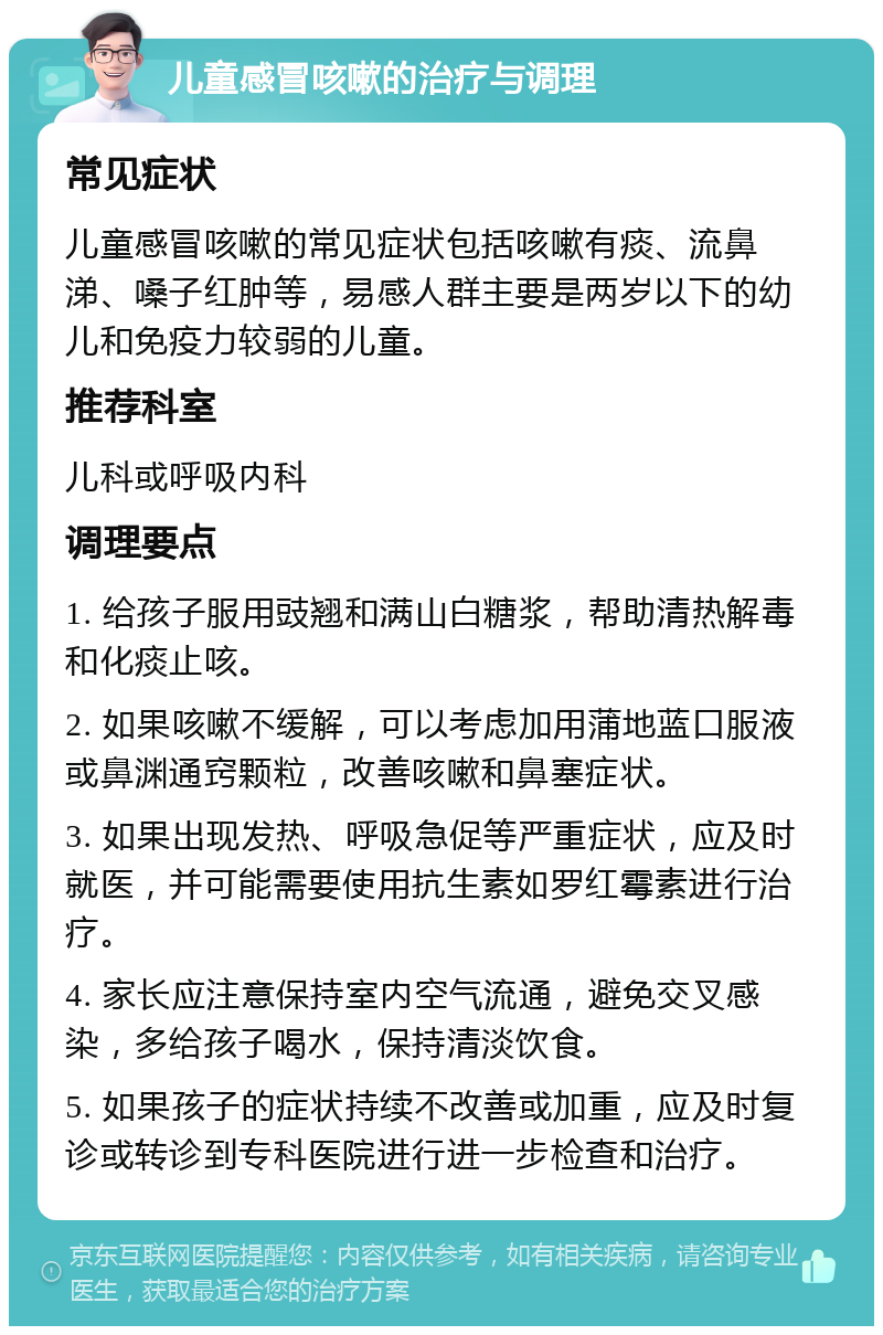 儿童感冒咳嗽的治疗与调理 常见症状 儿童感冒咳嗽的常见症状包括咳嗽有痰、流鼻涕、嗓子红肿等，易感人群主要是两岁以下的幼儿和免疫力较弱的儿童。 推荐科室 儿科或呼吸内科 调理要点 1. 给孩子服用豉翘和满山白糖浆，帮助清热解毒和化痰止咳。 2. 如果咳嗽不缓解，可以考虑加用蒲地蓝口服液或鼻渊通窍颗粒，改善咳嗽和鼻塞症状。 3. 如果出现发热、呼吸急促等严重症状，应及时就医，并可能需要使用抗生素如罗红霉素进行治疗。 4. 家长应注意保持室内空气流通，避免交叉感染，多给孩子喝水，保持清淡饮食。 5. 如果孩子的症状持续不改善或加重，应及时复诊或转诊到专科医院进行进一步检查和治疗。