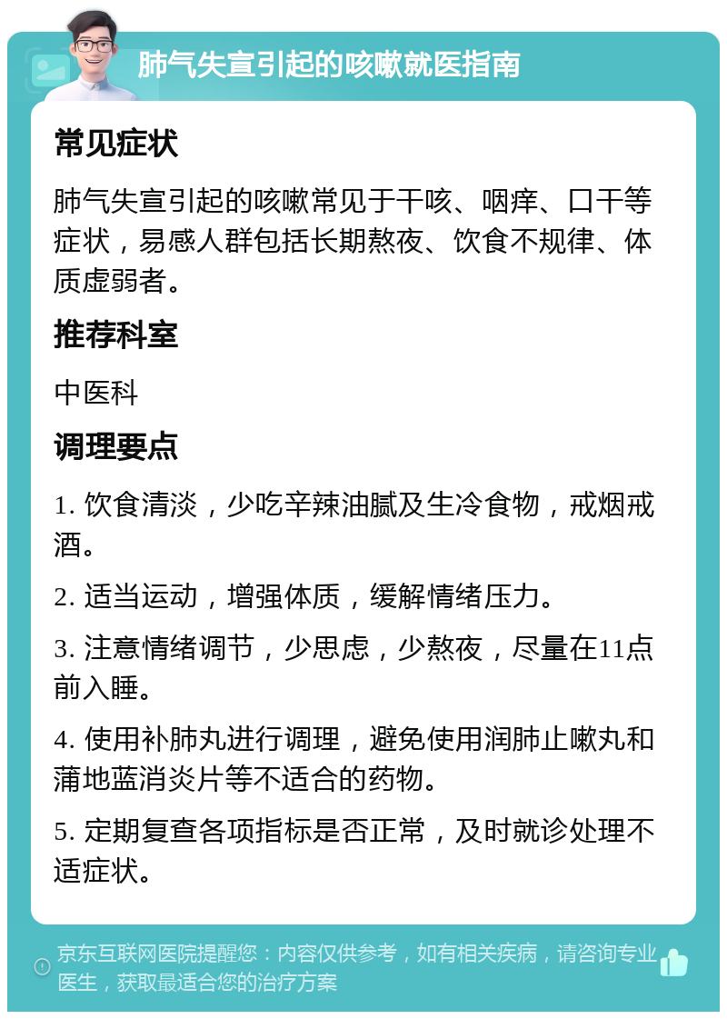 肺气失宣引起的咳嗽就医指南 常见症状 肺气失宣引起的咳嗽常见于干咳、咽痒、口干等症状，易感人群包括长期熬夜、饮食不规律、体质虚弱者。 推荐科室 中医科 调理要点 1. 饮食清淡，少吃辛辣油腻及生冷食物，戒烟戒酒。 2. 适当运动，增强体质，缓解情绪压力。 3. 注意情绪调节，少思虑，少熬夜，尽量在11点前入睡。 4. 使用补肺丸进行调理，避免使用润肺止嗽丸和蒲地蓝消炎片等不适合的药物。 5. 定期复查各项指标是否正常，及时就诊处理不适症状。