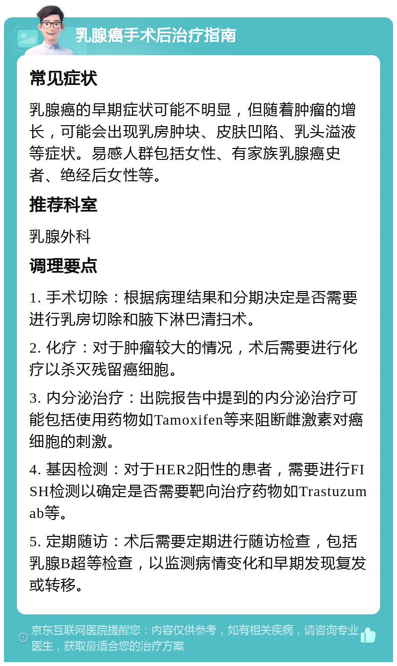 乳腺癌手术后治疗指南 常见症状 乳腺癌的早期症状可能不明显，但随着肿瘤的增长，可能会出现乳房肿块、皮肤凹陷、乳头溢液等症状。易感人群包括女性、有家族乳腺癌史者、绝经后女性等。 推荐科室 乳腺外科 调理要点 1. 手术切除：根据病理结果和分期决定是否需要进行乳房切除和腋下淋巴清扫术。 2. 化疗：对于肿瘤较大的情况，术后需要进行化疗以杀灭残留癌细胞。 3. 内分泌治疗：出院报告中提到的内分泌治疗可能包括使用药物如Tamoxifen等来阻断雌激素对癌细胞的刺激。 4. 基因检测：对于HER2阳性的患者，需要进行FISH检测以确定是否需要靶向治疗药物如Trastuzumab等。 5. 定期随访：术后需要定期进行随访检查，包括乳腺B超等检查，以监测病情变化和早期发现复发或转移。