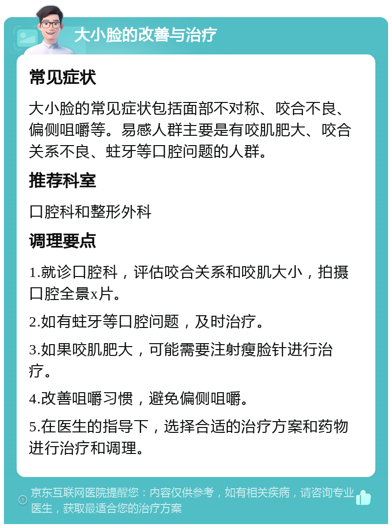 大小脸的改善与治疗 常见症状 大小脸的常见症状包括面部不对称、咬合不良、偏侧咀嚼等。易感人群主要是有咬肌肥大、咬合关系不良、蛀牙等口腔问题的人群。 推荐科室 口腔科和整形外科 调理要点 1.就诊口腔科，评估咬合关系和咬肌大小，拍摄口腔全景x片。 2.如有蛀牙等口腔问题，及时治疗。 3.如果咬肌肥大，可能需要注射瘦脸针进行治疗。 4.改善咀嚼习惯，避免偏侧咀嚼。 5.在医生的指导下，选择合适的治疗方案和药物进行治疗和调理。