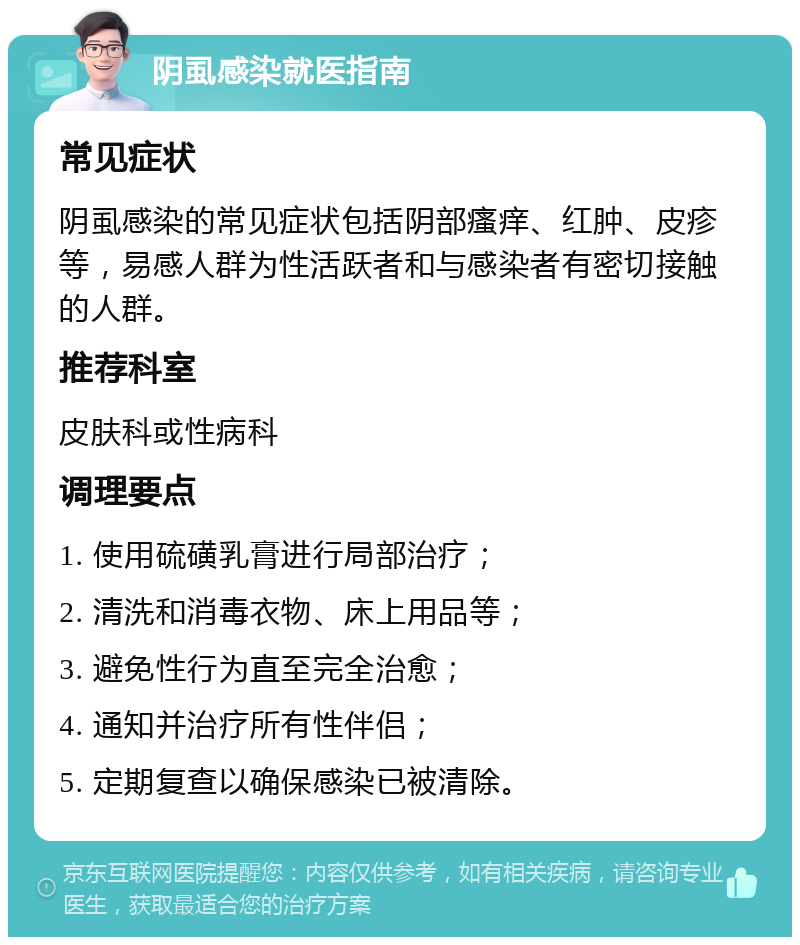 阴虱感染就医指南 常见症状 阴虱感染的常见症状包括阴部瘙痒、红肿、皮疹等，易感人群为性活跃者和与感染者有密切接触的人群。 推荐科室 皮肤科或性病科 调理要点 1. 使用硫磺乳膏进行局部治疗； 2. 清洗和消毒衣物、床上用品等； 3. 避免性行为直至完全治愈； 4. 通知并治疗所有性伴侣； 5. 定期复查以确保感染已被清除。