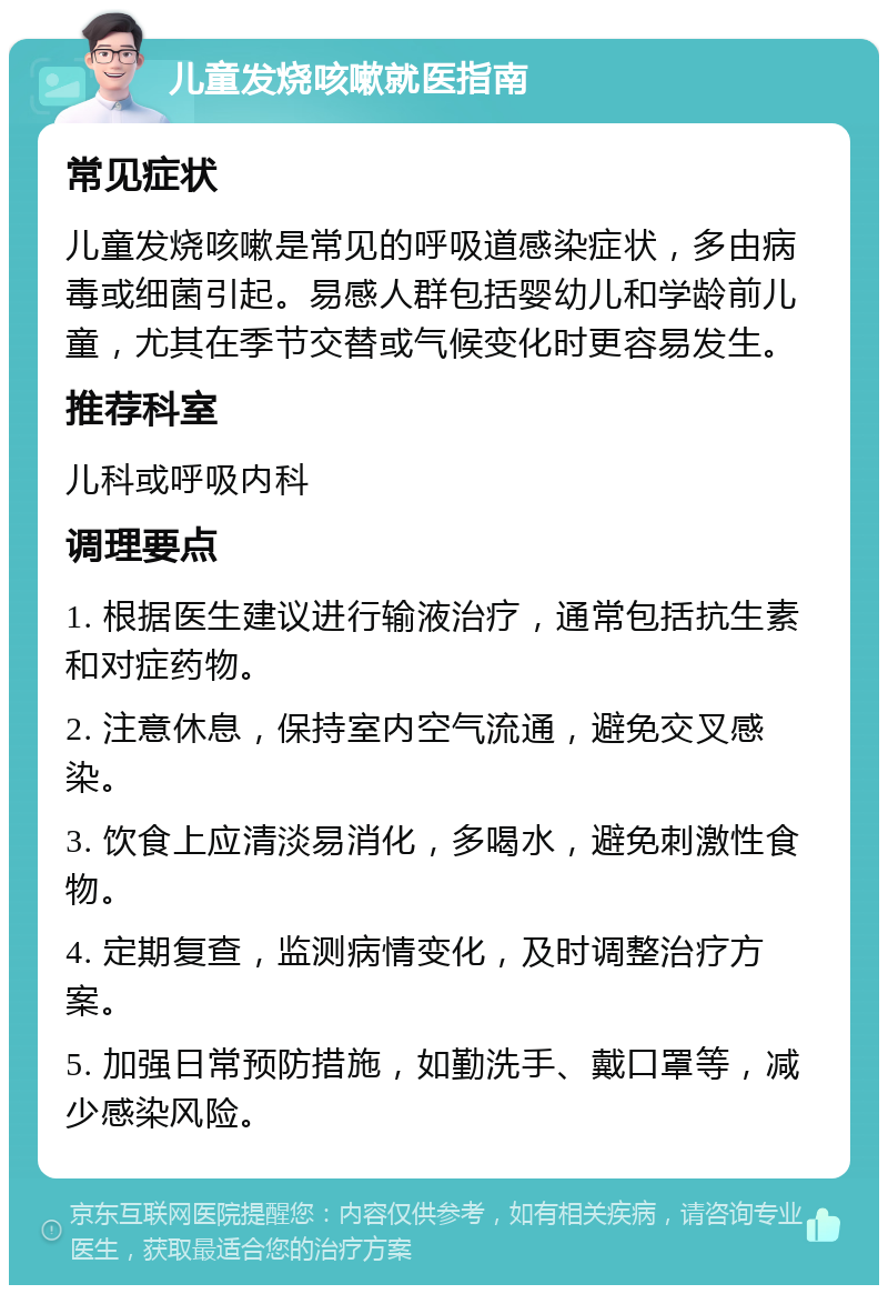 儿童发烧咳嗽就医指南 常见症状 儿童发烧咳嗽是常见的呼吸道感染症状，多由病毒或细菌引起。易感人群包括婴幼儿和学龄前儿童，尤其在季节交替或气候变化时更容易发生。 推荐科室 儿科或呼吸内科 调理要点 1. 根据医生建议进行输液治疗，通常包括抗生素和对症药物。 2. 注意休息，保持室内空气流通，避免交叉感染。 3. 饮食上应清淡易消化，多喝水，避免刺激性食物。 4. 定期复查，监测病情变化，及时调整治疗方案。 5. 加强日常预防措施，如勤洗手、戴口罩等，减少感染风险。