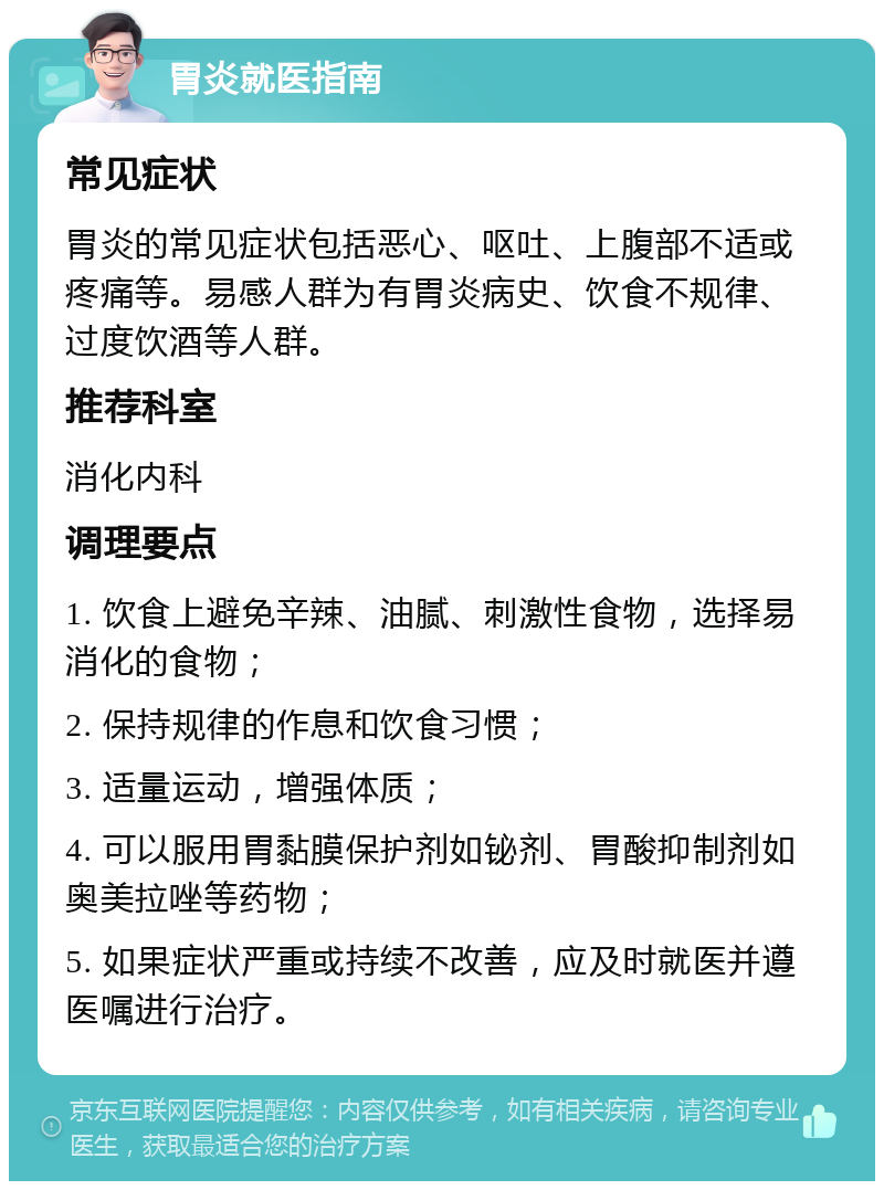 胃炎就医指南 常见症状 胃炎的常见症状包括恶心、呕吐、上腹部不适或疼痛等。易感人群为有胃炎病史、饮食不规律、过度饮酒等人群。 推荐科室 消化内科 调理要点 1. 饮食上避免辛辣、油腻、刺激性食物，选择易消化的食物； 2. 保持规律的作息和饮食习惯； 3. 适量运动，增强体质； 4. 可以服用胃黏膜保护剂如铋剂、胃酸抑制剂如奥美拉唑等药物； 5. 如果症状严重或持续不改善，应及时就医并遵医嘱进行治疗。