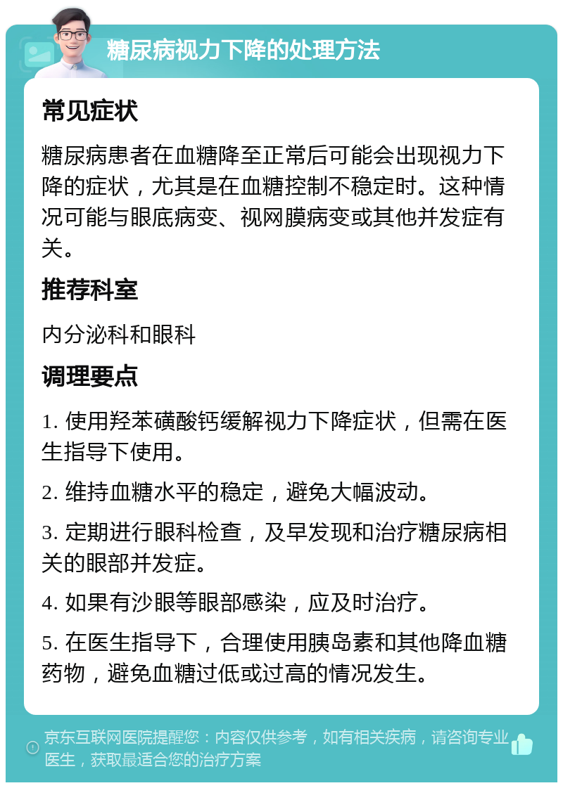 糖尿病视力下降的处理方法 常见症状 糖尿病患者在血糖降至正常后可能会出现视力下降的症状，尤其是在血糖控制不稳定时。这种情况可能与眼底病变、视网膜病变或其他并发症有关。 推荐科室 内分泌科和眼科 调理要点 1. 使用羟苯磺酸钙缓解视力下降症状，但需在医生指导下使用。 2. 维持血糖水平的稳定，避免大幅波动。 3. 定期进行眼科检查，及早发现和治疗糖尿病相关的眼部并发症。 4. 如果有沙眼等眼部感染，应及时治疗。 5. 在医生指导下，合理使用胰岛素和其他降血糖药物，避免血糖过低或过高的情况发生。