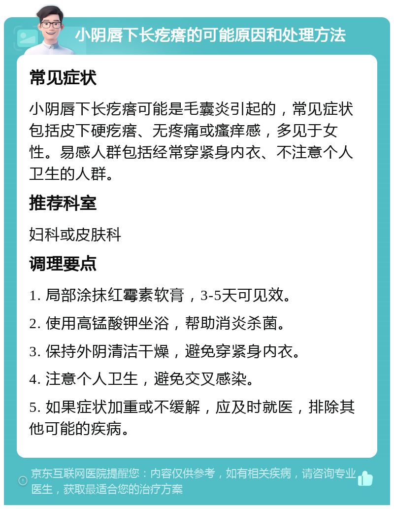 小阴唇下长疙瘩的可能原因和处理方法 常见症状 小阴唇下长疙瘩可能是毛囊炎引起的，常见症状包括皮下硬疙瘩、无疼痛或瘙痒感，多见于女性。易感人群包括经常穿紧身内衣、不注意个人卫生的人群。 推荐科室 妇科或皮肤科 调理要点 1. 局部涂抹红霉素软膏，3-5天可见效。 2. 使用高锰酸钾坐浴，帮助消炎杀菌。 3. 保持外阴清洁干燥，避免穿紧身内衣。 4. 注意个人卫生，避免交叉感染。 5. 如果症状加重或不缓解，应及时就医，排除其他可能的疾病。