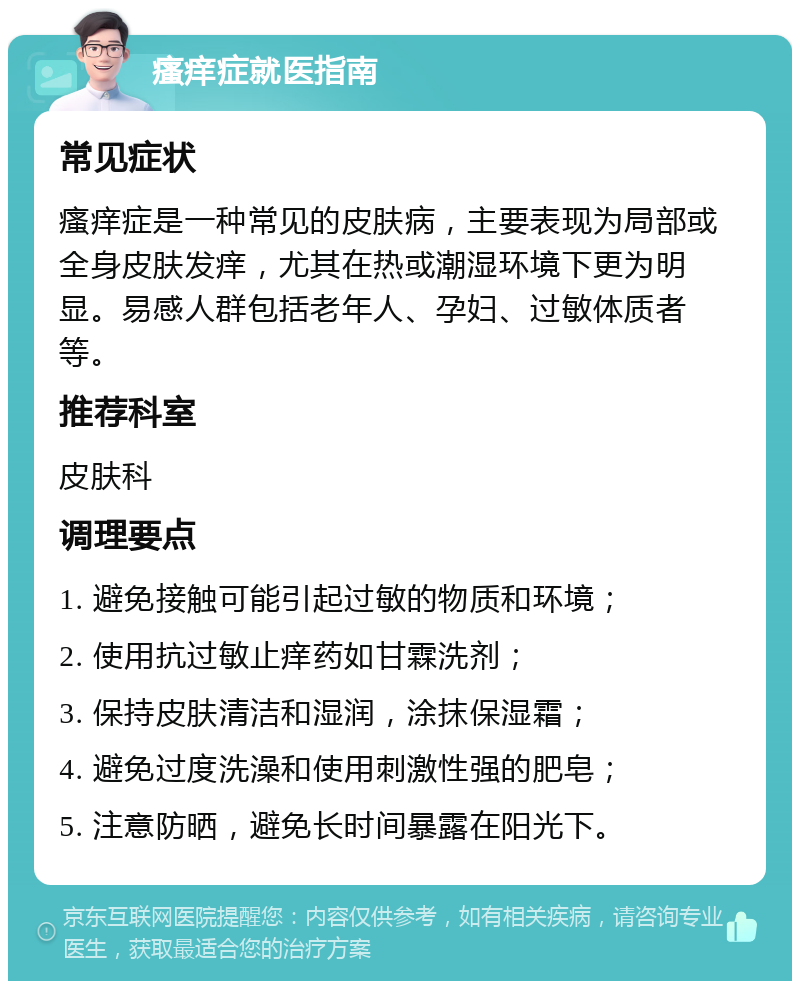 瘙痒症就医指南 常见症状 瘙痒症是一种常见的皮肤病，主要表现为局部或全身皮肤发痒，尤其在热或潮湿环境下更为明显。易感人群包括老年人、孕妇、过敏体质者等。 推荐科室 皮肤科 调理要点 1. 避免接触可能引起过敏的物质和环境； 2. 使用抗过敏止痒药如甘霖洗剂； 3. 保持皮肤清洁和湿润，涂抹保湿霜； 4. 避免过度洗澡和使用刺激性强的肥皂； 5. 注意防晒，避免长时间暴露在阳光下。