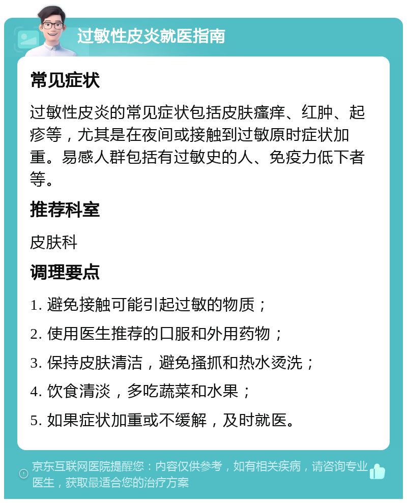 过敏性皮炎就医指南 常见症状 过敏性皮炎的常见症状包括皮肤瘙痒、红肿、起疹等，尤其是在夜间或接触到过敏原时症状加重。易感人群包括有过敏史的人、免疫力低下者等。 推荐科室 皮肤科 调理要点 1. 避免接触可能引起过敏的物质； 2. 使用医生推荐的口服和外用药物； 3. 保持皮肤清洁，避免搔抓和热水烫洗； 4. 饮食清淡，多吃蔬菜和水果； 5. 如果症状加重或不缓解，及时就医。