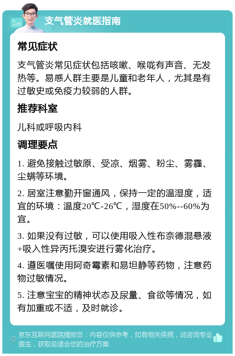 支气管炎就医指南 常见症状 支气管炎常见症状包括咳嗽、喉咙有声音、无发热等。易感人群主要是儿童和老年人，尤其是有过敏史或免疫力较弱的人群。 推荐科室 儿科或呼吸内科 调理要点 1. 避免接触过敏原、受凉、烟雾、粉尘、雾霾、尘螨等环境。 2. 居室注意勤开窗通风，保持一定的温湿度，适宜的环境：温度20℃-26℃，湿度在50%--60%为宜。 3. 如果没有过敏，可以使用吸入性布奈德混悬液+吸入性异丙托溴安进行雾化治疗。 4. 遵医嘱使用阿奇霉素和易坦静等药物，注意药物过敏情况。 5. 注意宝宝的精神状态及尿量、食欲等情况，如有加重或不适，及时就诊。