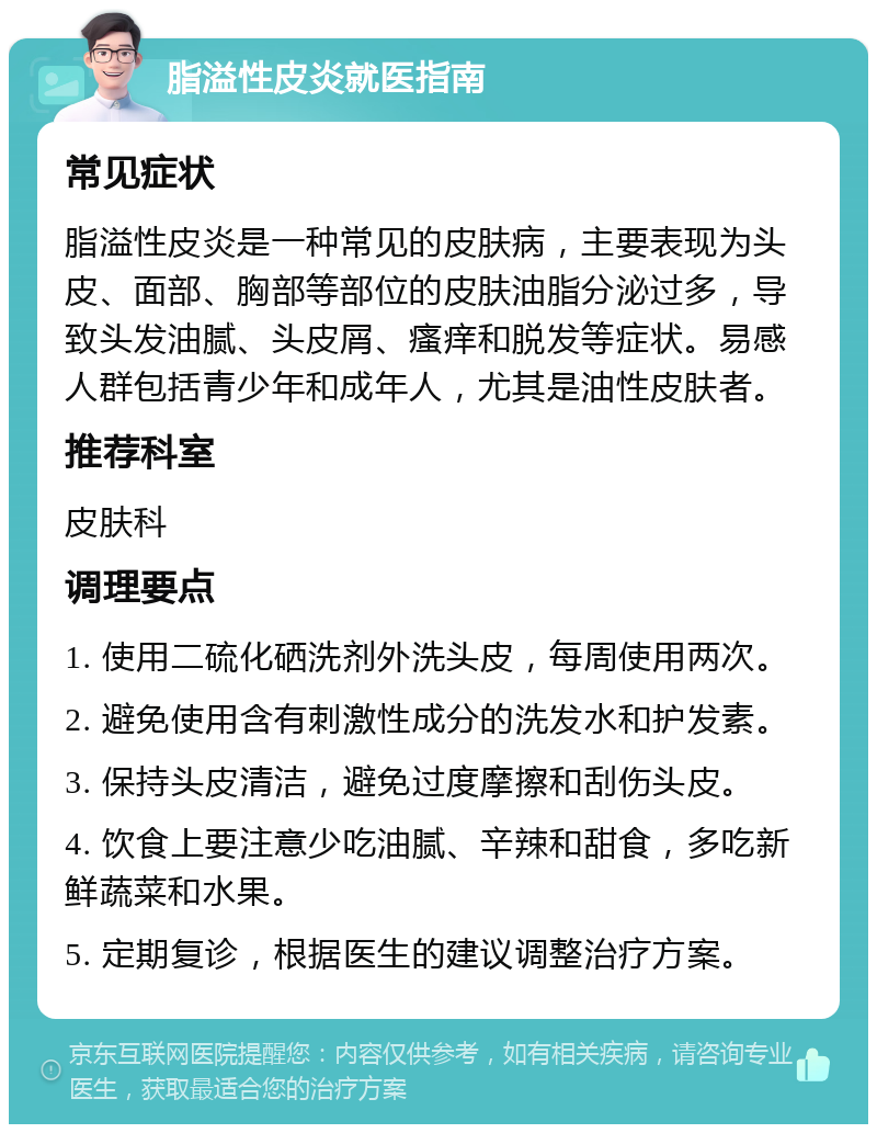 脂溢性皮炎就医指南 常见症状 脂溢性皮炎是一种常见的皮肤病，主要表现为头皮、面部、胸部等部位的皮肤油脂分泌过多，导致头发油腻、头皮屑、瘙痒和脱发等症状。易感人群包括青少年和成年人，尤其是油性皮肤者。 推荐科室 皮肤科 调理要点 1. 使用二硫化硒洗剂外洗头皮，每周使用两次。 2. 避免使用含有刺激性成分的洗发水和护发素。 3. 保持头皮清洁，避免过度摩擦和刮伤头皮。 4. 饮食上要注意少吃油腻、辛辣和甜食，多吃新鲜蔬菜和水果。 5. 定期复诊，根据医生的建议调整治疗方案。