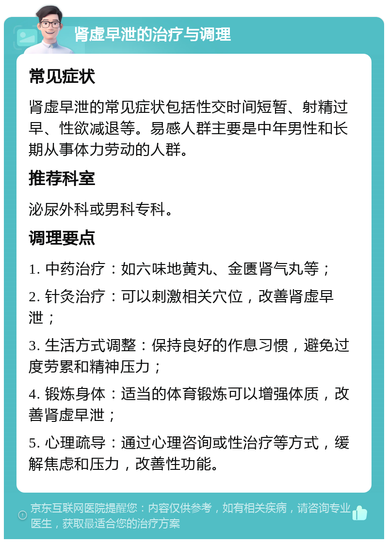 肾虚早泄的治疗与调理 常见症状 肾虚早泄的常见症状包括性交时间短暂、射精过早、性欲减退等。易感人群主要是中年男性和长期从事体力劳动的人群。 推荐科室 泌尿外科或男科专科。 调理要点 1. 中药治疗：如六味地黄丸、金匮肾气丸等； 2. 针灸治疗：可以刺激相关穴位，改善肾虚早泄； 3. 生活方式调整：保持良好的作息习惯，避免过度劳累和精神压力； 4. 锻炼身体：适当的体育锻炼可以增强体质，改善肾虚早泄； 5. 心理疏导：通过心理咨询或性治疗等方式，缓解焦虑和压力，改善性功能。