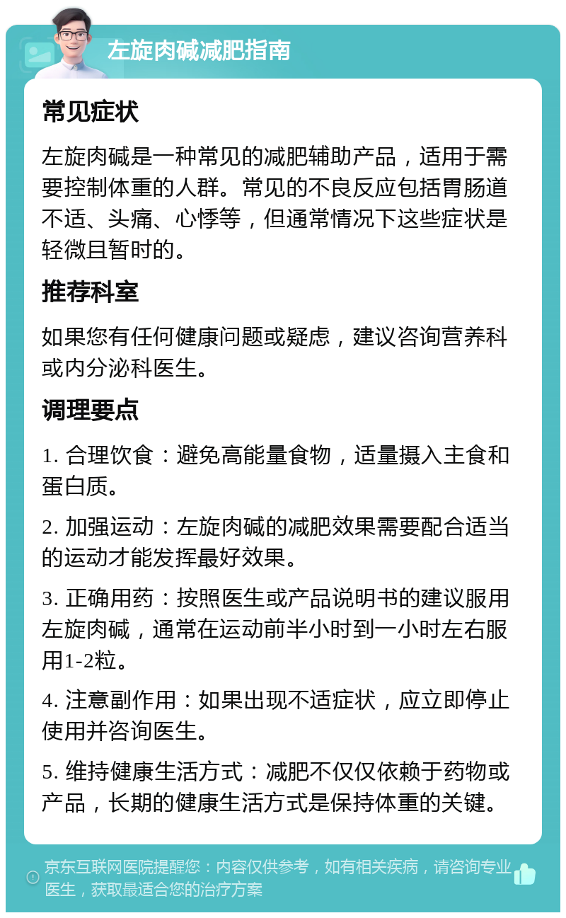 左旋肉碱减肥指南 常见症状 左旋肉碱是一种常见的减肥辅助产品，适用于需要控制体重的人群。常见的不良反应包括胃肠道不适、头痛、心悸等，但通常情况下这些症状是轻微且暂时的。 推荐科室 如果您有任何健康问题或疑虑，建议咨询营养科或内分泌科医生。 调理要点 1. 合理饮食：避免高能量食物，适量摄入主食和蛋白质。 2. 加强运动：左旋肉碱的减肥效果需要配合适当的运动才能发挥最好效果。 3. 正确用药：按照医生或产品说明书的建议服用左旋肉碱，通常在运动前半小时到一小时左右服用1-2粒。 4. 注意副作用：如果出现不适症状，应立即停止使用并咨询医生。 5. 维持健康生活方式：减肥不仅仅依赖于药物或产品，长期的健康生活方式是保持体重的关键。