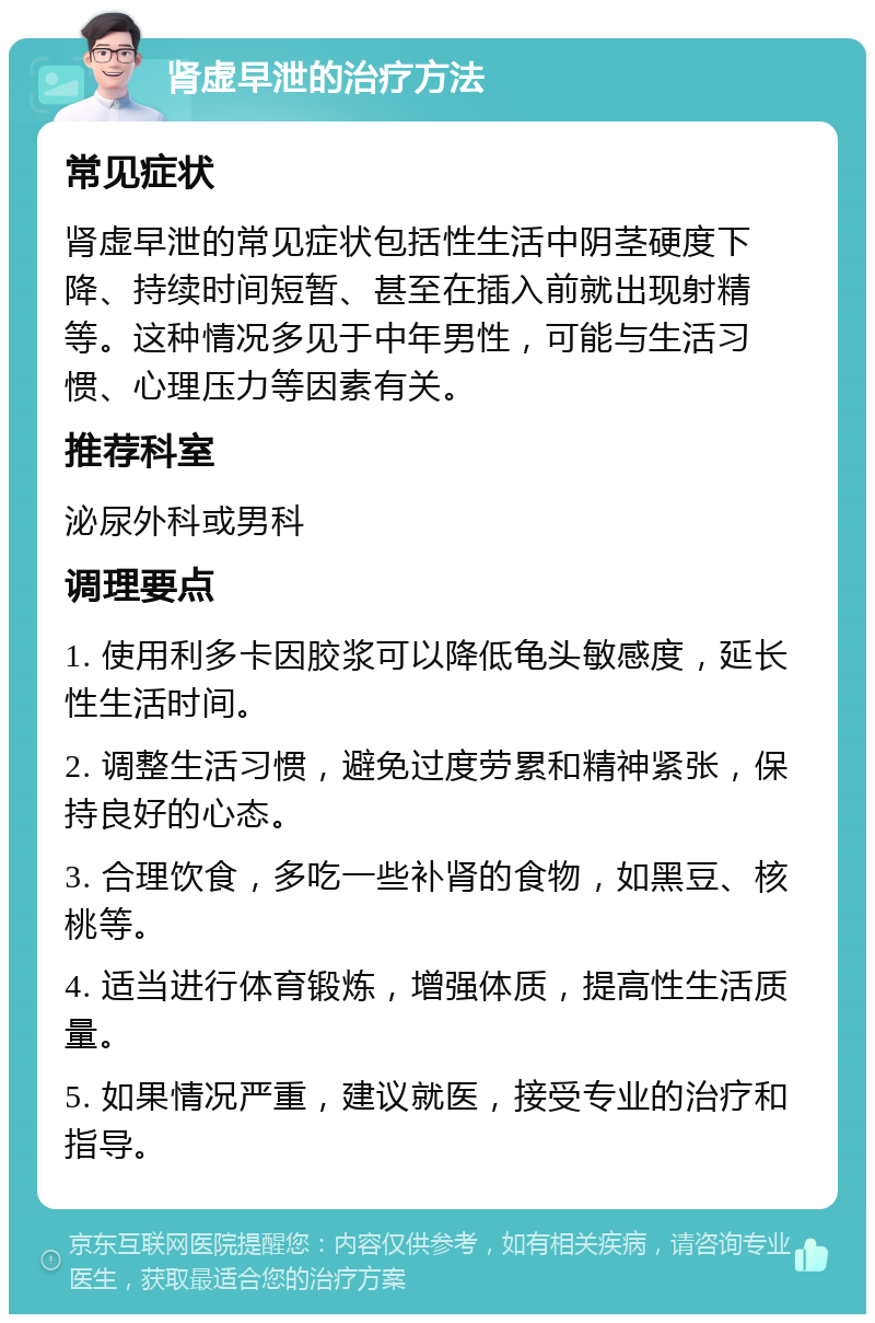 肾虚早泄的治疗方法 常见症状 肾虚早泄的常见症状包括性生活中阴茎硬度下降、持续时间短暂、甚至在插入前就出现射精等。这种情况多见于中年男性，可能与生活习惯、心理压力等因素有关。 推荐科室 泌尿外科或男科 调理要点 1. 使用利多卡因胶浆可以降低龟头敏感度，延长性生活时间。 2. 调整生活习惯，避免过度劳累和精神紧张，保持良好的心态。 3. 合理饮食，多吃一些补肾的食物，如黑豆、核桃等。 4. 适当进行体育锻炼，增强体质，提高性生活质量。 5. 如果情况严重，建议就医，接受专业的治疗和指导。