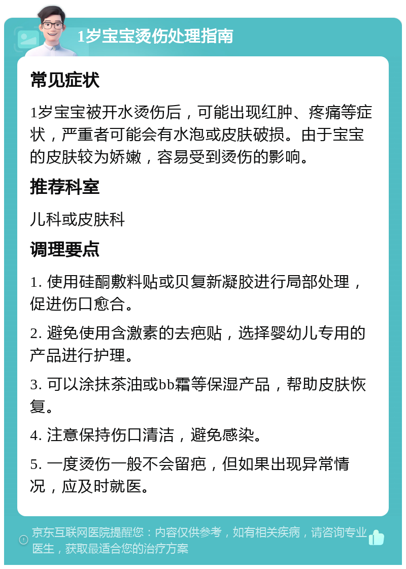 1岁宝宝烫伤处理指南 常见症状 1岁宝宝被开水烫伤后，可能出现红肿、疼痛等症状，严重者可能会有水泡或皮肤破损。由于宝宝的皮肤较为娇嫩，容易受到烫伤的影响。 推荐科室 儿科或皮肤科 调理要点 1. 使用硅酮敷料贴或贝复新凝胶进行局部处理，促进伤口愈合。 2. 避免使用含激素的去疤贴，选择婴幼儿专用的产品进行护理。 3. 可以涂抹茶油或bb霜等保湿产品，帮助皮肤恢复。 4. 注意保持伤口清洁，避免感染。 5. 一度烫伤一般不会留疤，但如果出现异常情况，应及时就医。