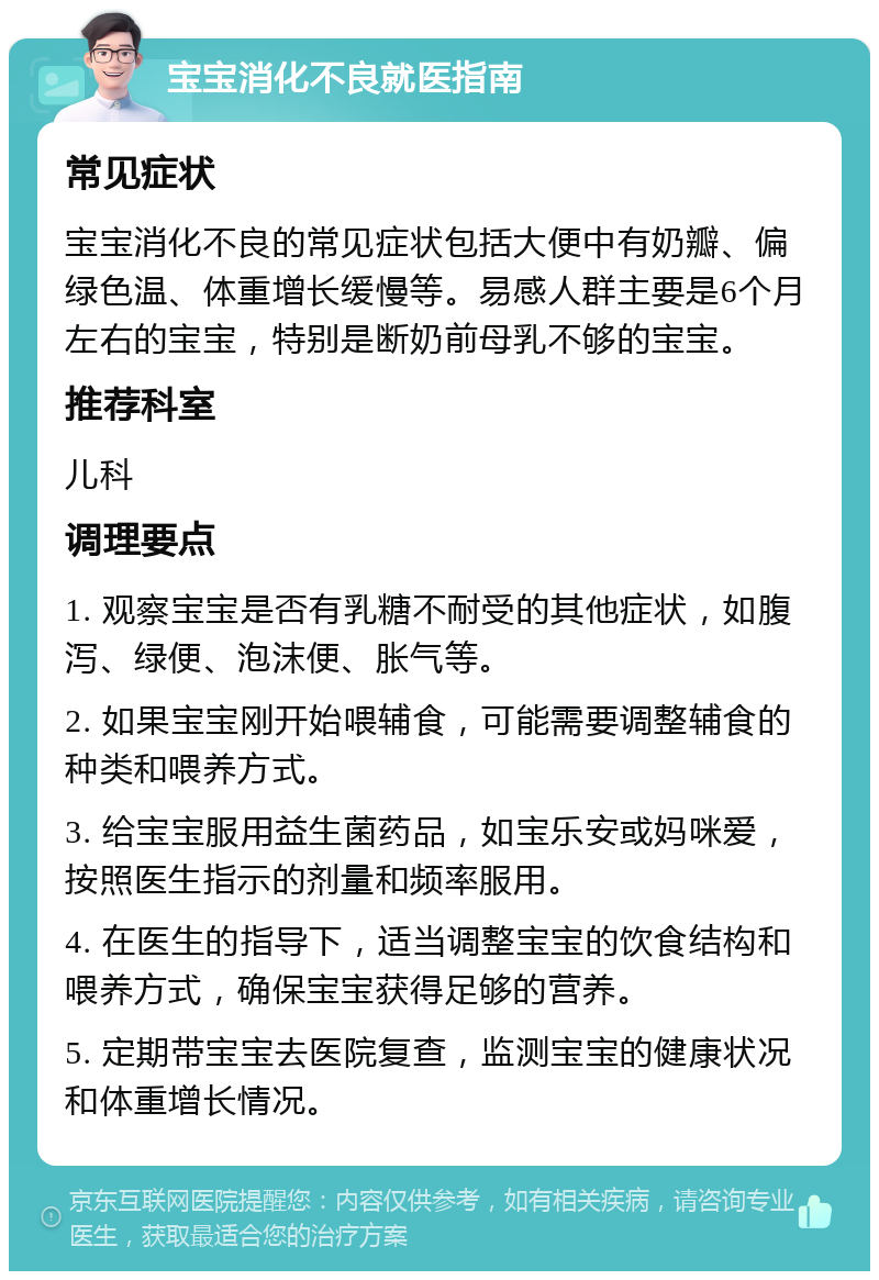 宝宝消化不良就医指南 常见症状 宝宝消化不良的常见症状包括大便中有奶瓣、偏绿色温、体重增长缓慢等。易感人群主要是6个月左右的宝宝，特别是断奶前母乳不够的宝宝。 推荐科室 儿科 调理要点 1. 观察宝宝是否有乳糖不耐受的其他症状，如腹泻、绿便、泡沫便、胀气等。 2. 如果宝宝刚开始喂辅食，可能需要调整辅食的种类和喂养方式。 3. 给宝宝服用益生菌药品，如宝乐安或妈咪爱，按照医生指示的剂量和频率服用。 4. 在医生的指导下，适当调整宝宝的饮食结构和喂养方式，确保宝宝获得足够的营养。 5. 定期带宝宝去医院复查，监测宝宝的健康状况和体重增长情况。