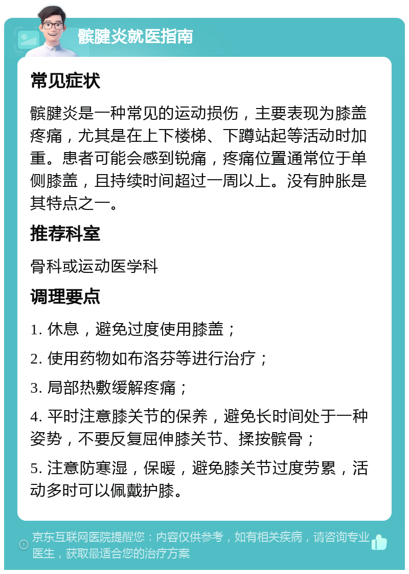 髌腱炎就医指南 常见症状 髌腱炎是一种常见的运动损伤，主要表现为膝盖疼痛，尤其是在上下楼梯、下蹲站起等活动时加重。患者可能会感到锐痛，疼痛位置通常位于单侧膝盖，且持续时间超过一周以上。没有肿胀是其特点之一。 推荐科室 骨科或运动医学科 调理要点 1. 休息，避免过度使用膝盖； 2. 使用药物如布洛芬等进行治疗； 3. 局部热敷缓解疼痛； 4. 平时注意膝关节的保养，避免长时间处于一种姿势，不要反复屈伸膝关节、揉按髌骨； 5. 注意防寒湿，保暖，避免膝关节过度劳累，活动多时可以佩戴护膝。