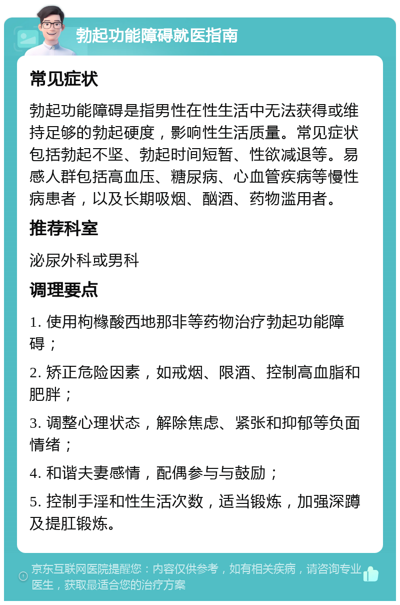 勃起功能障碍就医指南 常见症状 勃起功能障碍是指男性在性生活中无法获得或维持足够的勃起硬度，影响性生活质量。常见症状包括勃起不坚、勃起时间短暂、性欲减退等。易感人群包括高血压、糖尿病、心血管疾病等慢性病患者，以及长期吸烟、酗酒、药物滥用者。 推荐科室 泌尿外科或男科 调理要点 1. 使用枸橼酸西地那非等药物治疗勃起功能障碍； 2. 矫正危险因素，如戒烟、限酒、控制高血脂和肥胖； 3. 调整心理状态，解除焦虑、紧张和抑郁等负面情绪； 4. 和谐夫妻感情，配偶参与与鼓励； 5. 控制手淫和性生活次数，适当锻炼，加强深蹲及提肛锻炼。