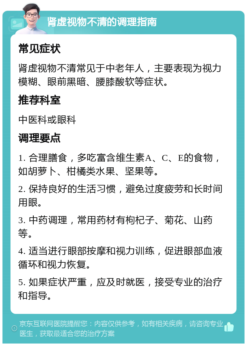 肾虚视物不清的调理指南 常见症状 肾虚视物不清常见于中老年人，主要表现为视力模糊、眼前黑暗、腰膝酸软等症状。 推荐科室 中医科或眼科 调理要点 1. 合理膳食，多吃富含维生素A、C、E的食物，如胡萝卜、柑橘类水果、坚果等。 2. 保持良好的生活习惯，避免过度疲劳和长时间用眼。 3. 中药调理，常用药材有枸杞子、菊花、山药等。 4. 适当进行眼部按摩和视力训练，促进眼部血液循环和视力恢复。 5. 如果症状严重，应及时就医，接受专业的治疗和指导。