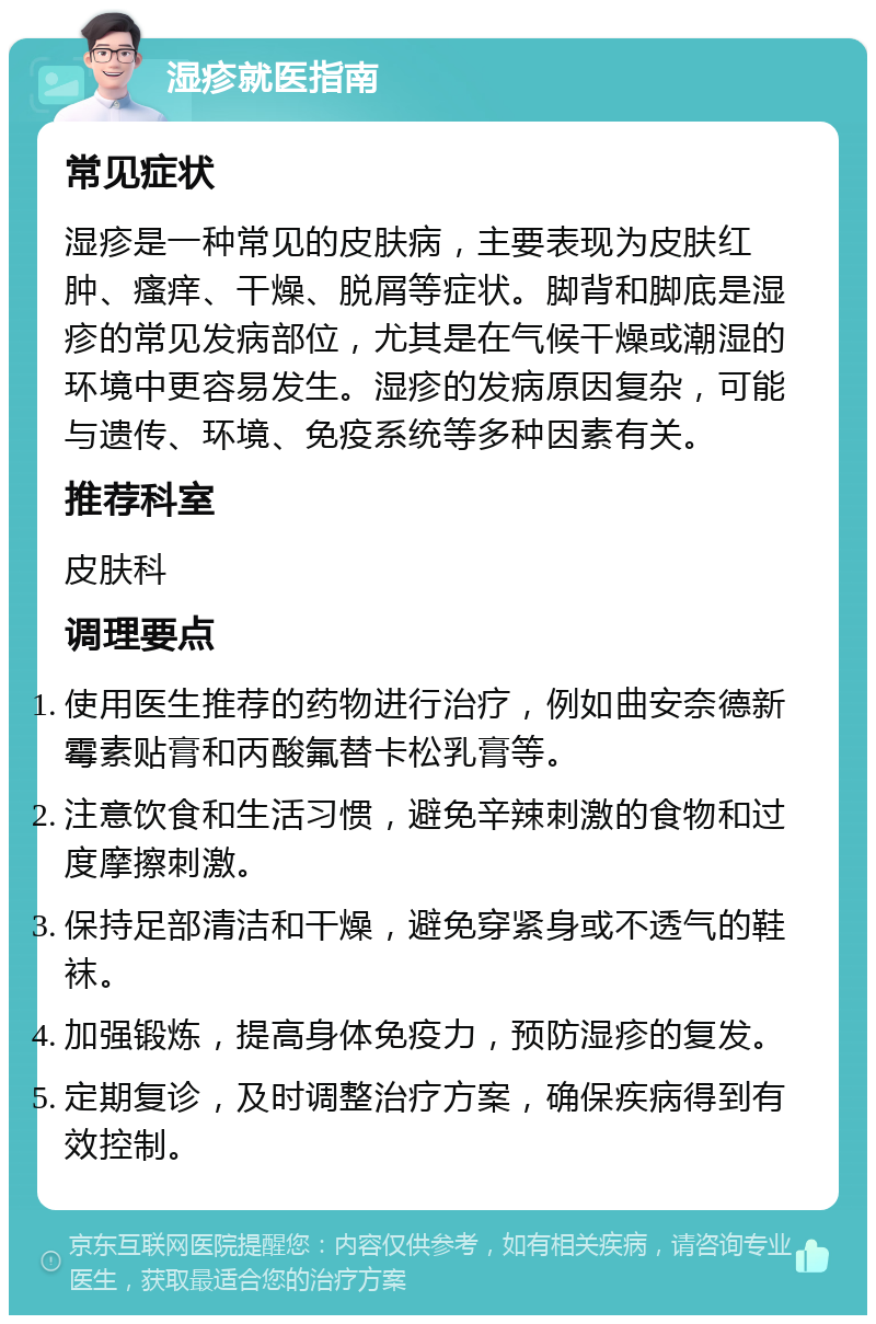 湿疹就医指南 常见症状 湿疹是一种常见的皮肤病，主要表现为皮肤红肿、瘙痒、干燥、脱屑等症状。脚背和脚底是湿疹的常见发病部位，尤其是在气候干燥或潮湿的环境中更容易发生。湿疹的发病原因复杂，可能与遗传、环境、免疫系统等多种因素有关。 推荐科室 皮肤科 调理要点 使用医生推荐的药物进行治疗，例如曲安奈德新霉素贴膏和丙酸氟替卡松乳膏等。 注意饮食和生活习惯，避免辛辣刺激的食物和过度摩擦刺激。 保持足部清洁和干燥，避免穿紧身或不透气的鞋袜。 加强锻炼，提高身体免疫力，预防湿疹的复发。 定期复诊，及时调整治疗方案，确保疾病得到有效控制。