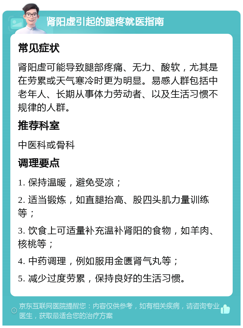 肾阳虚引起的腿疼就医指南 常见症状 肾阳虚可能导致腿部疼痛、无力、酸软，尤其是在劳累或天气寒冷时更为明显。易感人群包括中老年人、长期从事体力劳动者、以及生活习惯不规律的人群。 推荐科室 中医科或骨科 调理要点 1. 保持温暖，避免受凉； 2. 适当锻炼，如直腿抬高、股四头肌力量训练等； 3. 饮食上可适量补充温补肾阳的食物，如羊肉、核桃等； 4. 中药调理，例如服用金匮肾气丸等； 5. 减少过度劳累，保持良好的生活习惯。