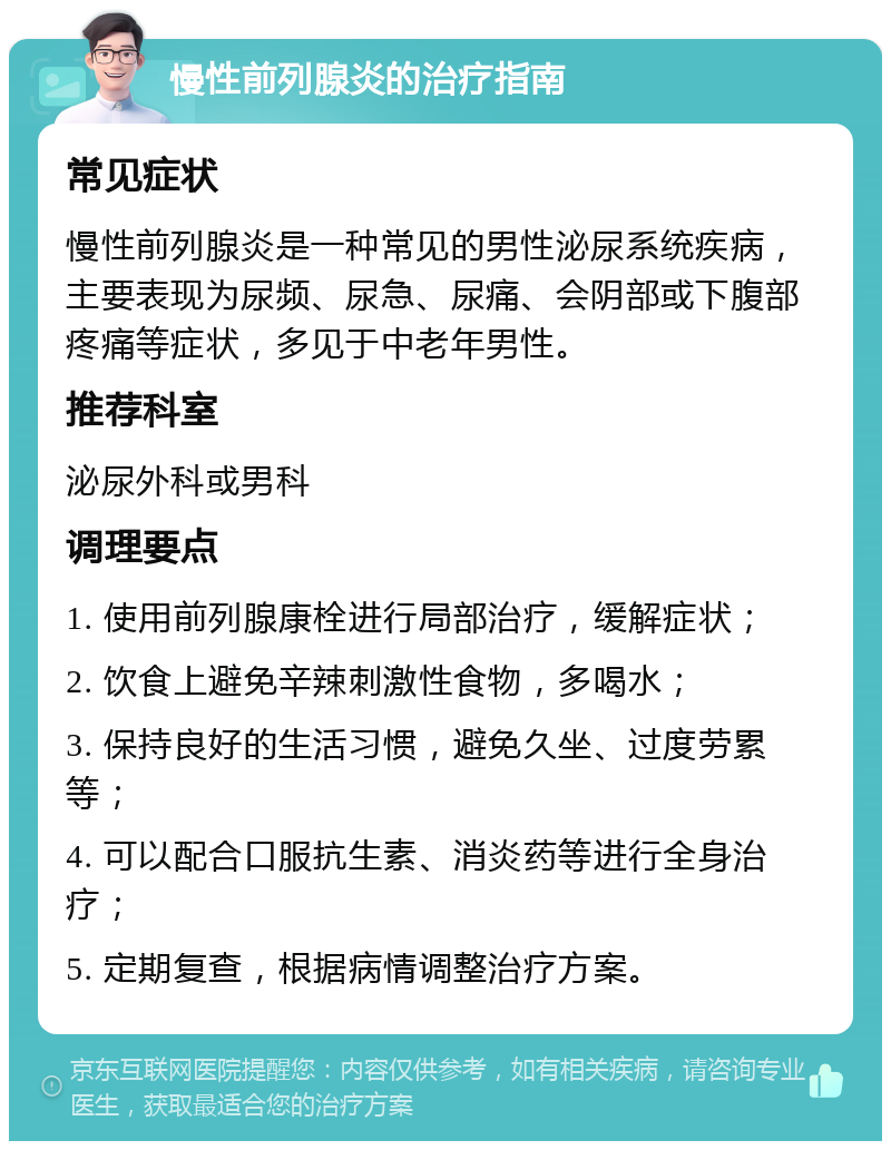 慢性前列腺炎的治疗指南 常见症状 慢性前列腺炎是一种常见的男性泌尿系统疾病，主要表现为尿频、尿急、尿痛、会阴部或下腹部疼痛等症状，多见于中老年男性。 推荐科室 泌尿外科或男科 调理要点 1. 使用前列腺康栓进行局部治疗，缓解症状； 2. 饮食上避免辛辣刺激性食物，多喝水； 3. 保持良好的生活习惯，避免久坐、过度劳累等； 4. 可以配合口服抗生素、消炎药等进行全身治疗； 5. 定期复查，根据病情调整治疗方案。