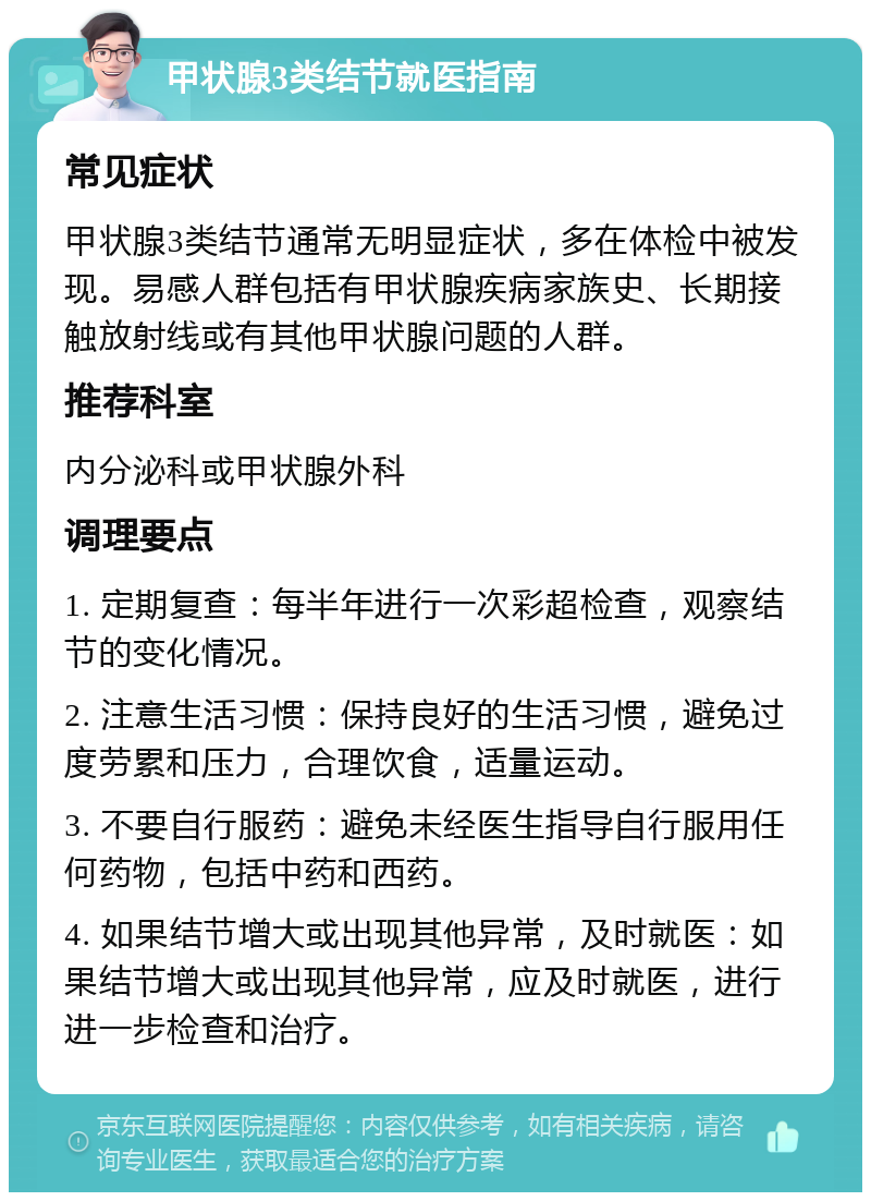 甲状腺3类结节就医指南 常见症状 甲状腺3类结节通常无明显症状，多在体检中被发现。易感人群包括有甲状腺疾病家族史、长期接触放射线或有其他甲状腺问题的人群。 推荐科室 内分泌科或甲状腺外科 调理要点 1. 定期复查：每半年进行一次彩超检查，观察结节的变化情况。 2. 注意生活习惯：保持良好的生活习惯，避免过度劳累和压力，合理饮食，适量运动。 3. 不要自行服药：避免未经医生指导自行服用任何药物，包括中药和西药。 4. 如果结节增大或出现其他异常，及时就医：如果结节增大或出现其他异常，应及时就医，进行进一步检查和治疗。