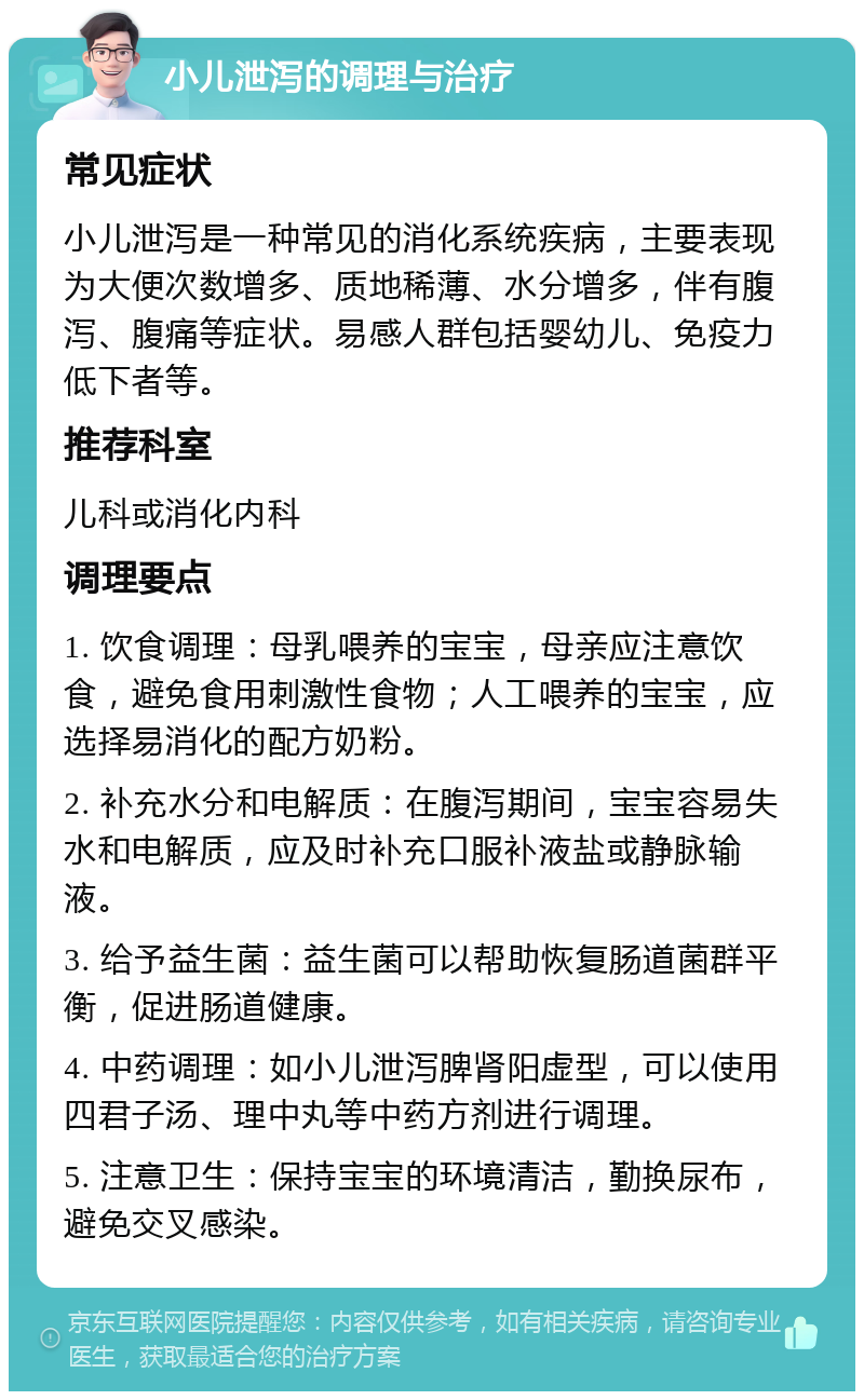 小儿泄泻的调理与治疗 常见症状 小儿泄泻是一种常见的消化系统疾病，主要表现为大便次数增多、质地稀薄、水分增多，伴有腹泻、腹痛等症状。易感人群包括婴幼儿、免疫力低下者等。 推荐科室 儿科或消化内科 调理要点 1. 饮食调理：母乳喂养的宝宝，母亲应注意饮食，避免食用刺激性食物；人工喂养的宝宝，应选择易消化的配方奶粉。 2. 补充水分和电解质：在腹泻期间，宝宝容易失水和电解质，应及时补充口服补液盐或静脉输液。 3. 给予益生菌：益生菌可以帮助恢复肠道菌群平衡，促进肠道健康。 4. 中药调理：如小儿泄泻脾肾阳虚型，可以使用四君子汤、理中丸等中药方剂进行调理。 5. 注意卫生：保持宝宝的环境清洁，勤换尿布，避免交叉感染。