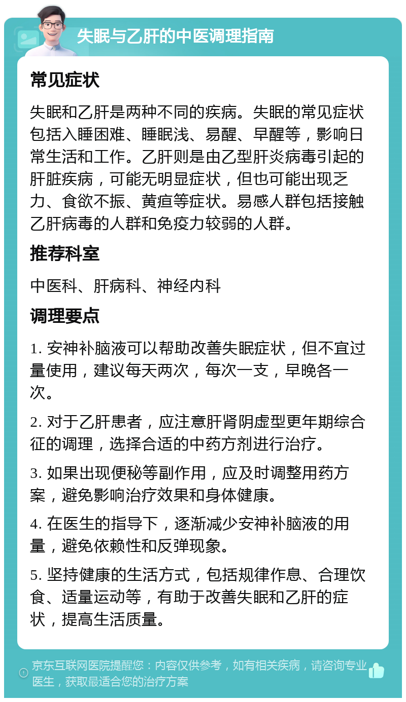 失眠与乙肝的中医调理指南 常见症状 失眠和乙肝是两种不同的疾病。失眠的常见症状包括入睡困难、睡眠浅、易醒、早醒等，影响日常生活和工作。乙肝则是由乙型肝炎病毒引起的肝脏疾病，可能无明显症状，但也可能出现乏力、食欲不振、黄疸等症状。易感人群包括接触乙肝病毒的人群和免疫力较弱的人群。 推荐科室 中医科、肝病科、神经内科 调理要点 1. 安神补脑液可以帮助改善失眠症状，但不宜过量使用，建议每天两次，每次一支，早晚各一次。 2. 对于乙肝患者，应注意肝肾阴虚型更年期综合征的调理，选择合适的中药方剂进行治疗。 3. 如果出现便秘等副作用，应及时调整用药方案，避免影响治疗效果和身体健康。 4. 在医生的指导下，逐渐减少安神补脑液的用量，避免依赖性和反弹现象。 5. 坚持健康的生活方式，包括规律作息、合理饮食、适量运动等，有助于改善失眠和乙肝的症状，提高生活质量。